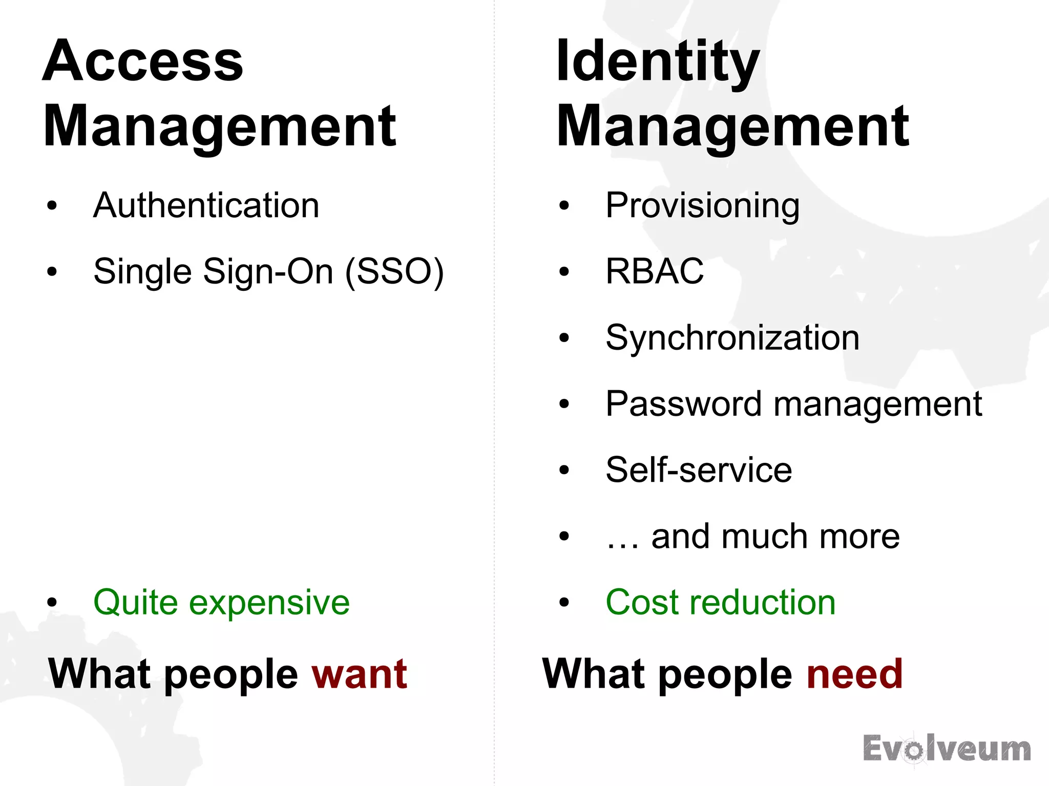 Access
Management
● Authentication
● Single Sign-On (SSO)
● Quite expensive
● Provisioning
● RBAC
● Synchronization
● Password management
● Self-service
● … and much more
● Cost reduction
Identity
Management
What people want What people need
 