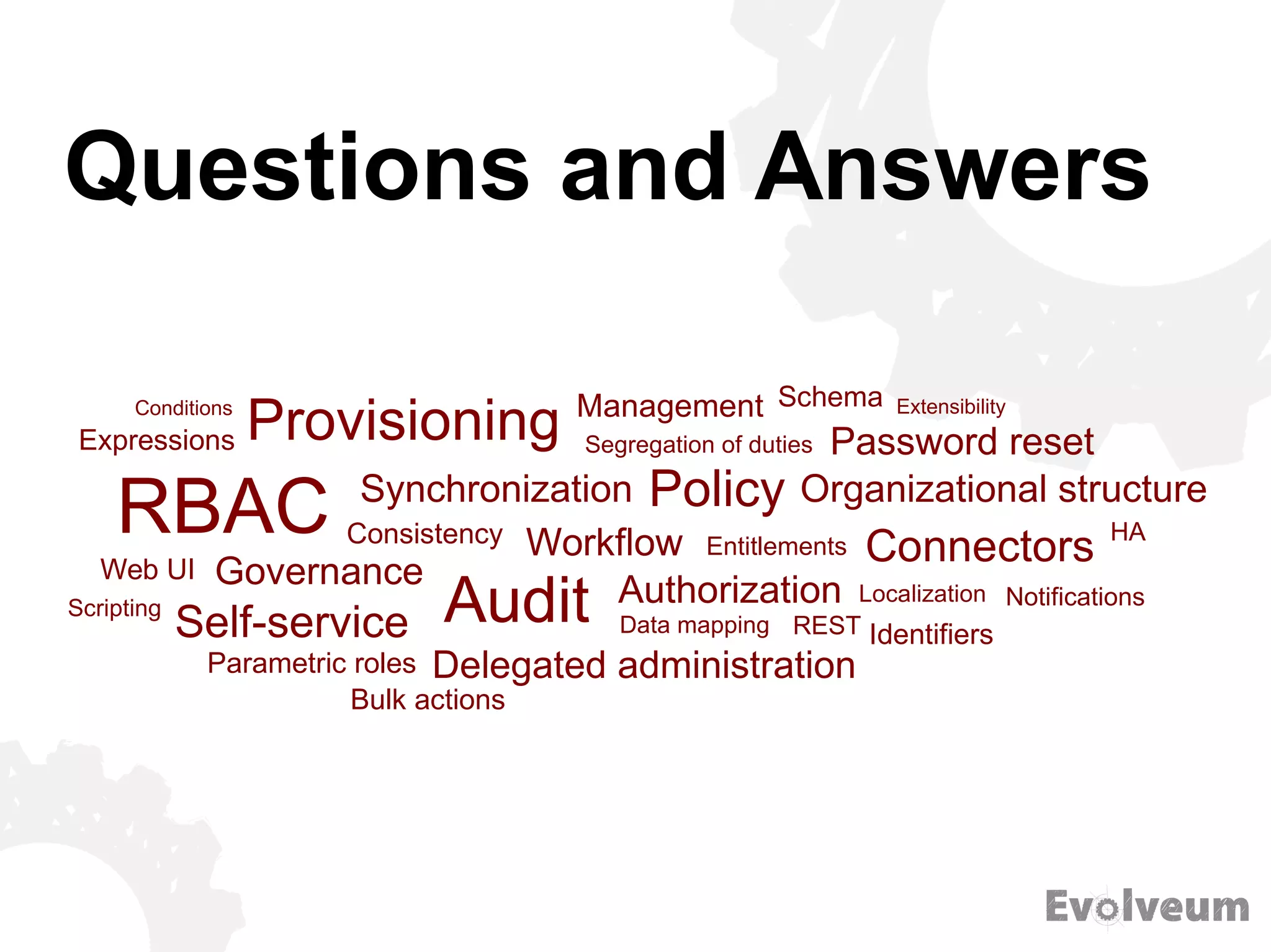 Questions and Answers
Provisioning
Synchronization
RBAC
Governance
Consistency Workflow
Audit Authorization
Management
Self-service
Delegated administration
Data mapping REST
Policy
Entitlements
Segregation of duties
HA
Identifiers
Notifications
Connectors
Localization
Parametric roles
Password reset
Organizational structure
Web UI
Expressions
SchemaConditions Extensibility
Scripting
Bulk actions
 