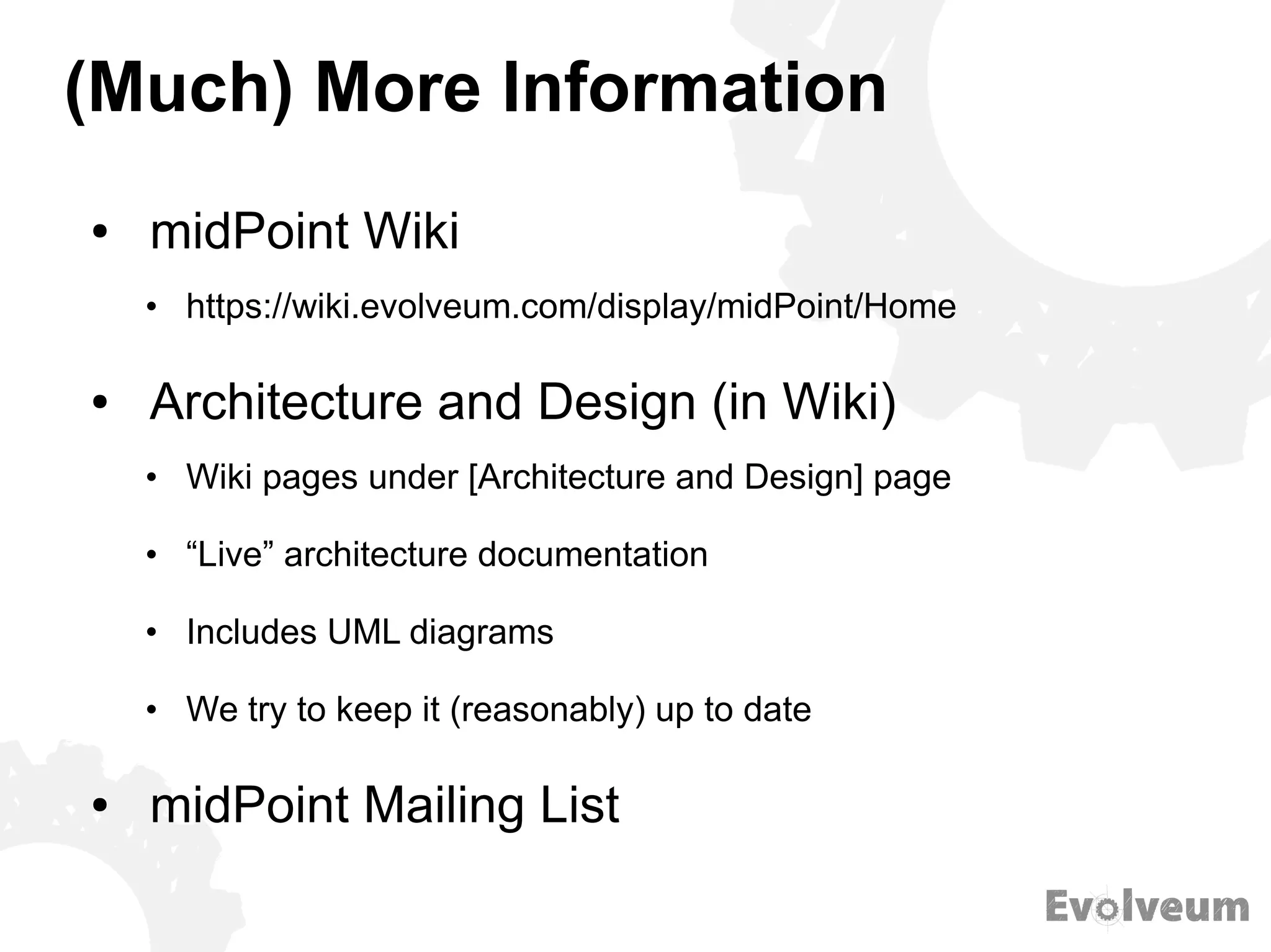 (Much) More Information
● midPoint Wiki
• https://wiki.evolveum.com/display/midPoint/Home
● Architecture and Design (in Wiki)
• Wiki pages under [Architecture and Design] page
• “Live” architecture documentation
• Includes UML diagrams
• We try to keep it (reasonably) up to date
● midPoint Mailing List
 