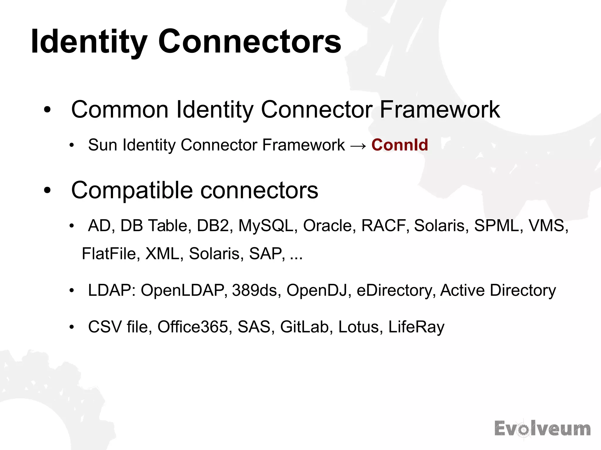 Identity Connectors
● Common Identity Connector Framework
• Sun Identity Connector Framework → ConnId
● Compatible connectors
• AD, DB Table, DB2, MySQL, Oracle, RACF, Solaris, SPML, VMS,
FlatFile, XML, Solaris, SAP, ...
• LDAP: OpenLDAP, 389ds, OpenDJ, eDirectory, Active Directory
• CSV file, Office365, SAS, GitLab, Lotus, LifeRay
 