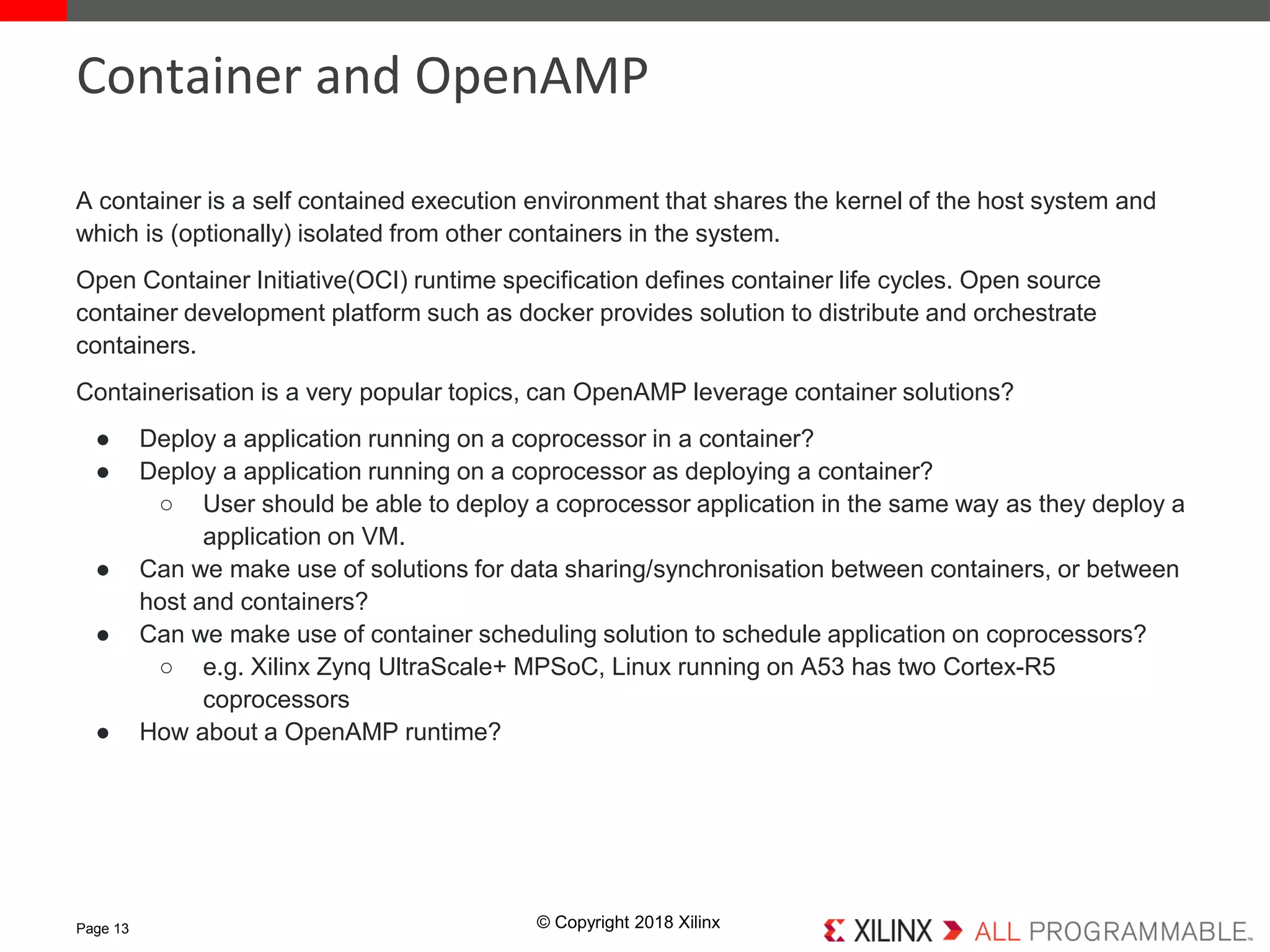 © Copyright 2018 Xilinx
A container is a self contained execution environment that shares the kernel of the host system and
which is (optionally) isolated from other containers in the system.
Open Container Initiative(OCI) runtime specification defines container life cycles. Open source
container development platform such as docker provides solution to distribute and orchestrate
containers.
Containerisation is a very popular topics, can OpenAMP leverage container solutions?
● Deploy a application running on a coprocessor in a container?
● Deploy a application running on a coprocessor as deploying a container?
○ User should be able to deploy a coprocessor application in the same way as they deploy a
application on VM.
● Can we make use of solutions for data sharing/synchronisation between containers, or between
host and containers?
● Can we make use of container scheduling solution to schedule application on coprocessors?
○ e.g. Xilinx Zynq UltraScale+ MPSoC, Linux running on A53 has two Cortex-R5
coprocessors
● How about a OpenAMP runtime?
Page 13
Container and OpenAMP
 