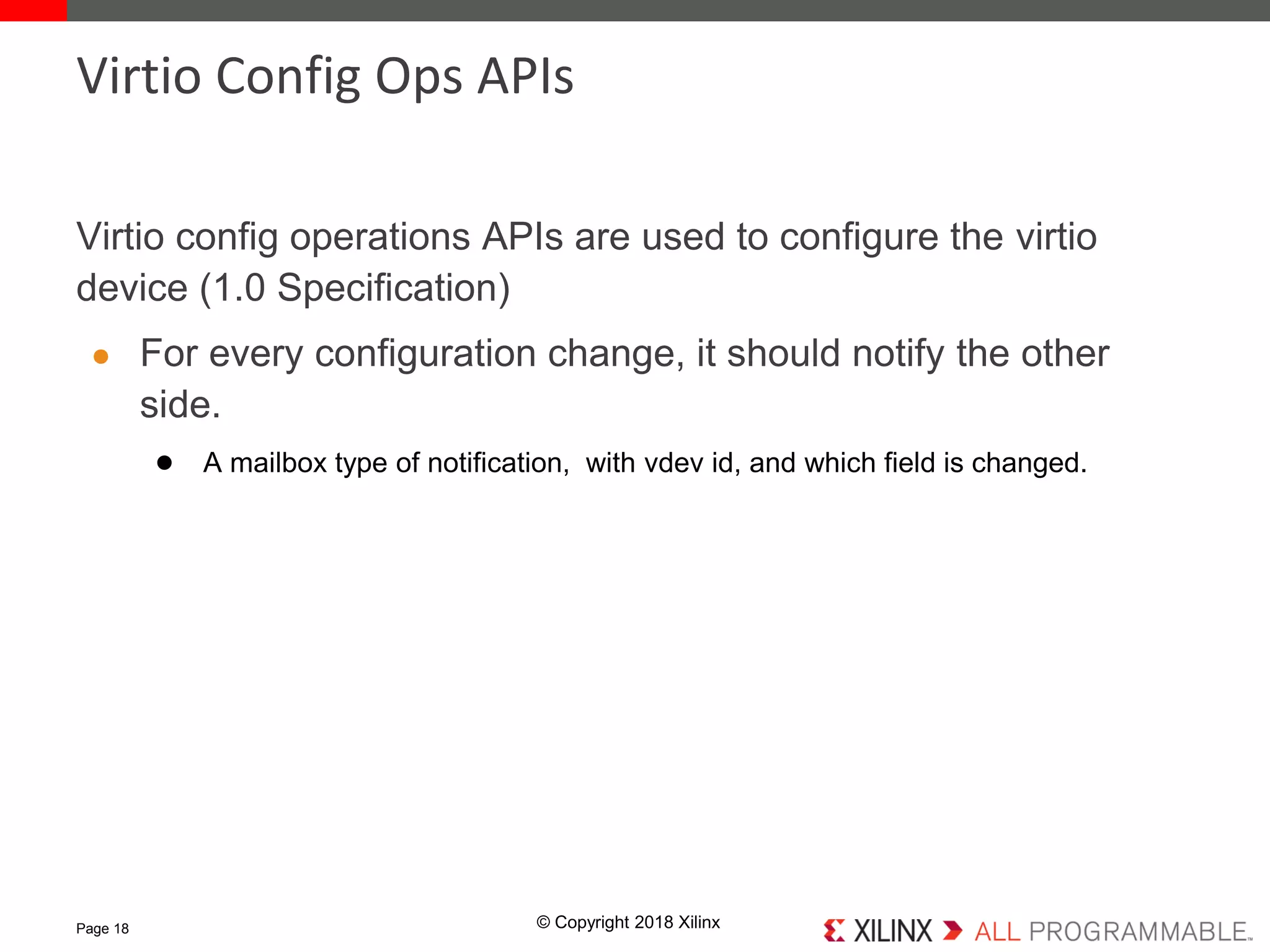 © Copyright 2018 Xilinx
Virtio config operations APIs are used to configure the virtio
device (1.0 Specification)
● For every configuration change, it should notify the other
side.
● A mailbox type of notification, with vdev id, and which field is changed.
Page 18
Virtio Config Ops APIs
 
