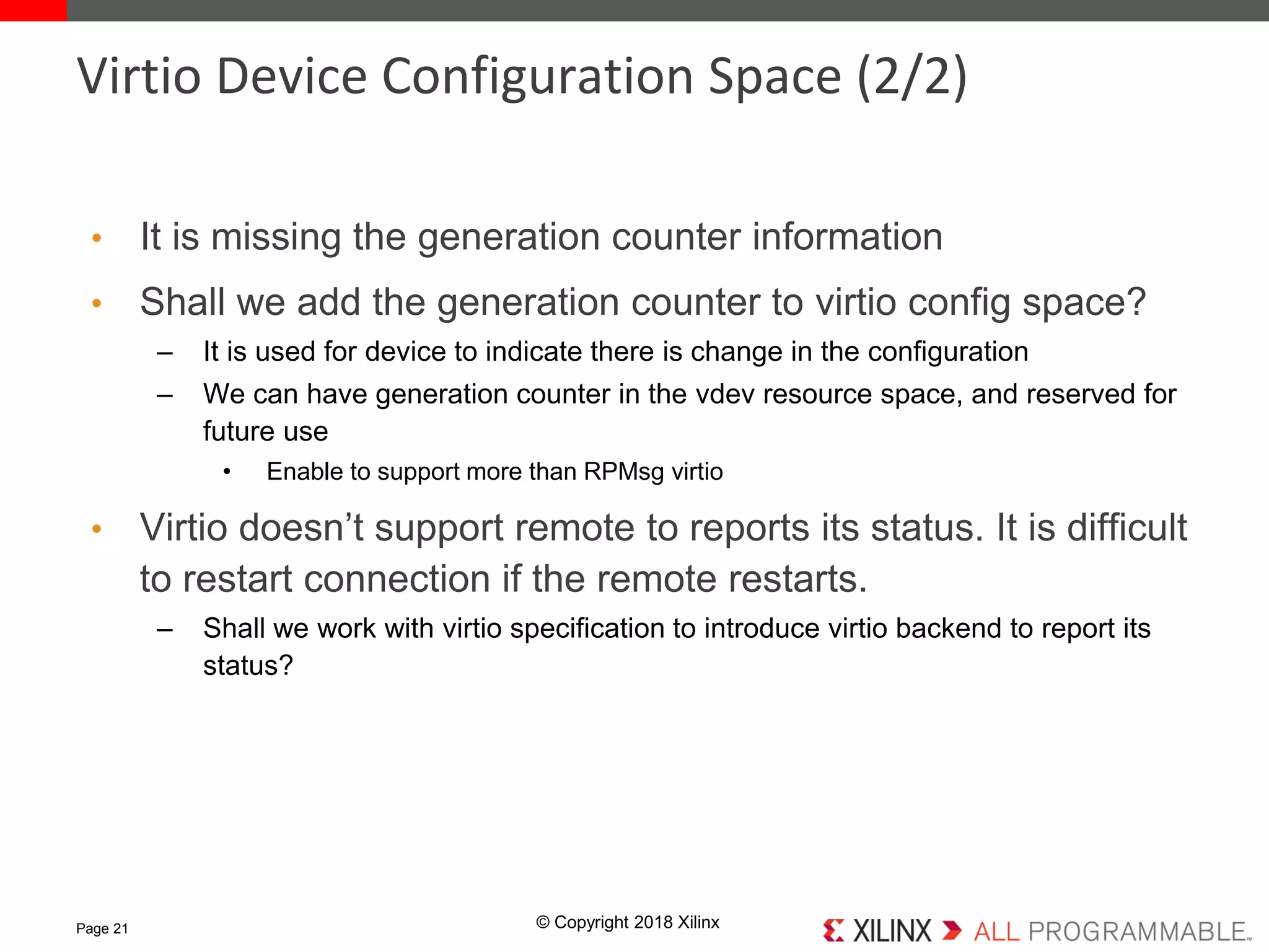 © Copyright 2018 Xilinx
• It is missing the generation counter information
• Shall we add the generation counter to virtio config space?
– It is used for device to indicate there is change in the configuration
– We can have generation counter in the vdev resource space, and reserved for
future use
• Enable to support more than RPMsg virtio
• Virtio doesn’t support remote to reports its status. It is difficult
to restart connection if the remote restarts.
– Shall we work with virtio specification to introduce virtio backend to report its
status?
Page 21
Virtio Device Configuration Space (2/2)
 