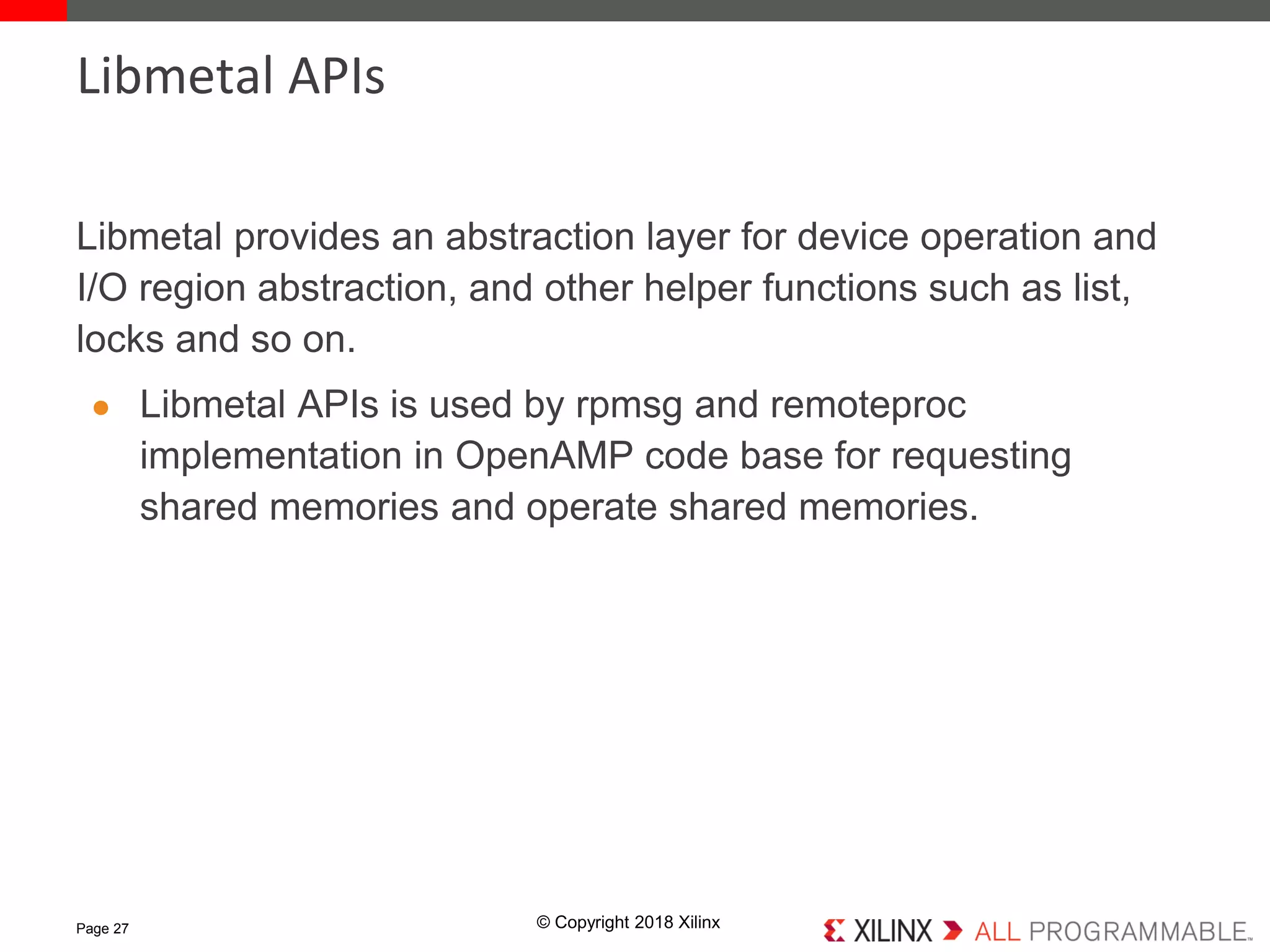 © Copyright 2018 Xilinx
Libmetal provides an abstraction layer for device operation and
I/O region abstraction, and other helper functions such as list,
locks and so on.
● Libmetal APIs is used by rpmsg and remoteproc
implementation in OpenAMP code base for requesting
shared memories and operate shared memories.
Page 27
Libmetal APIs
 