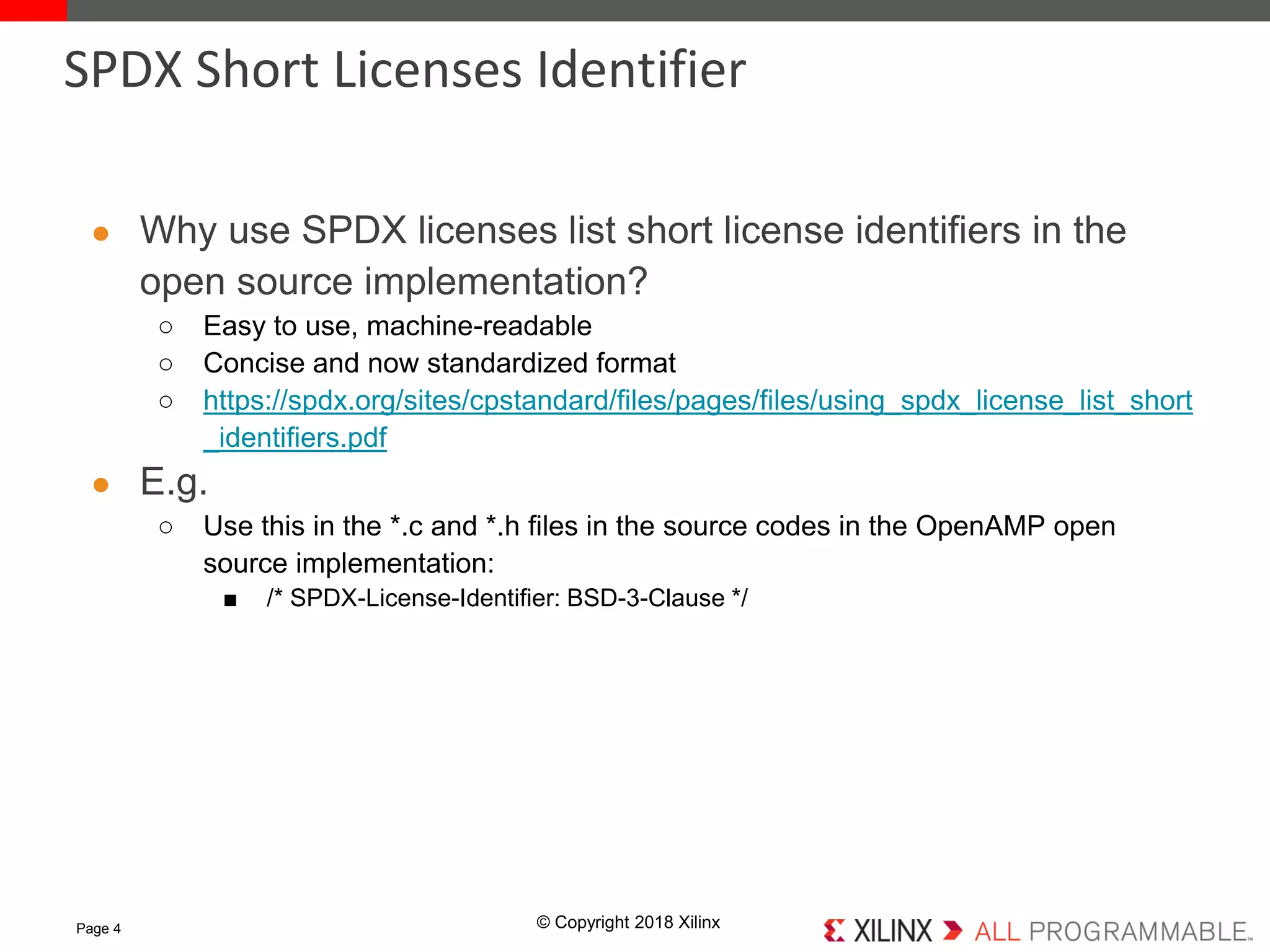 © Copyright 2018 Xilinx
● Why use SPDX licenses list short license identifiers in the
open source implementation?
○ Easy to use, machine-readable
○ Concise and now standardized format
○ https://spdx.org/sites/cpstandard/files/pages/files/using_spdx_license_list_short
_identifiers.pdf
● E.g.
○ Use this in the *.c and *.h files in the source codes in the OpenAMP open
source implementation:
■ /* SPDX-License-Identifier: BSD-3-Clause */
Page 4
SPDX Short Licenses Identifier
 