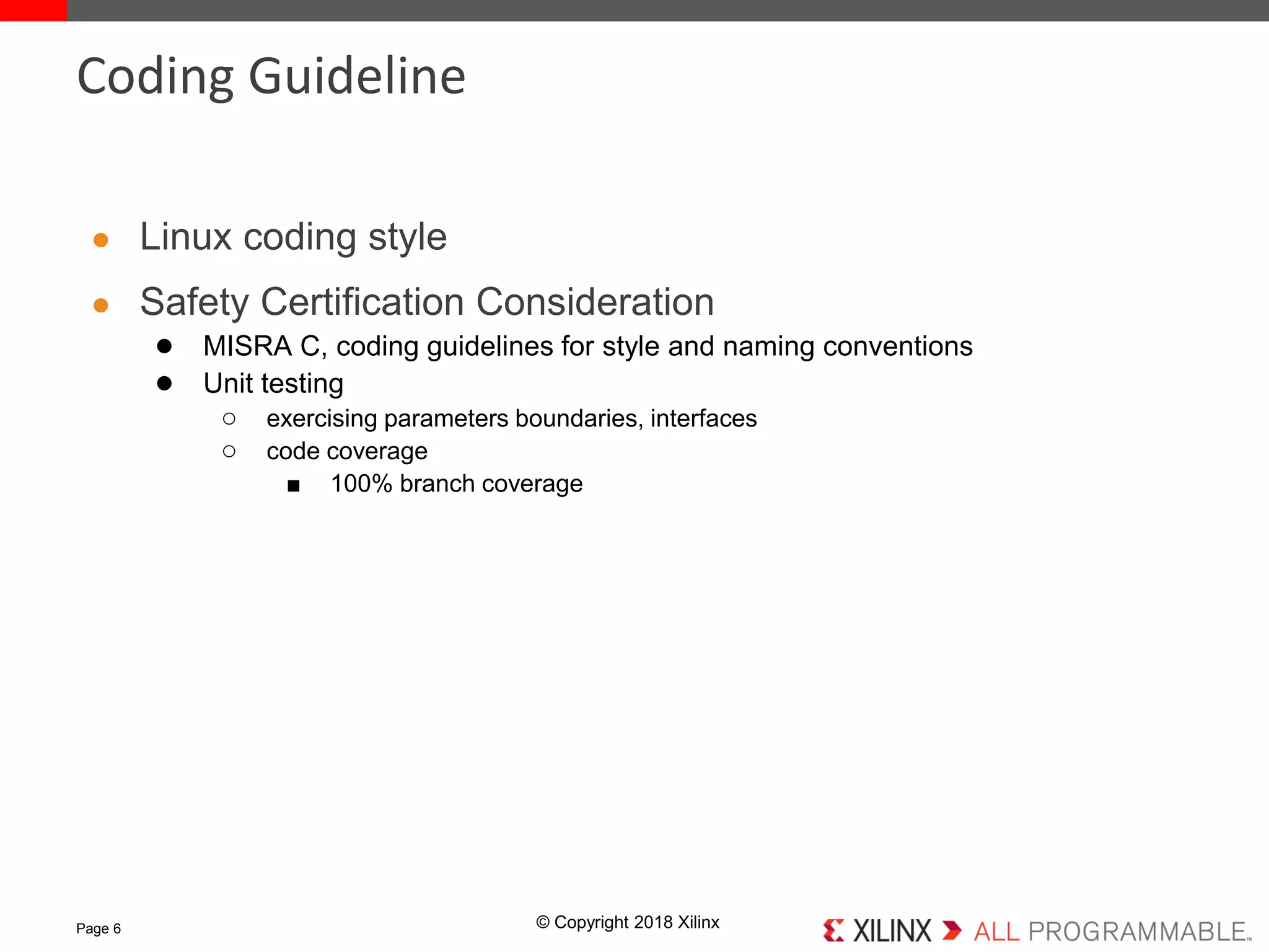 © Copyright 2018 Xilinx
● Linux coding style
● Safety Certification Consideration
● MISRA C, coding guidelines for style and naming conventions
● Unit testing
○ exercising parameters boundaries, interfaces
○ code coverage
■ 100% branch coverage
Page 6
Coding Guideline
 
