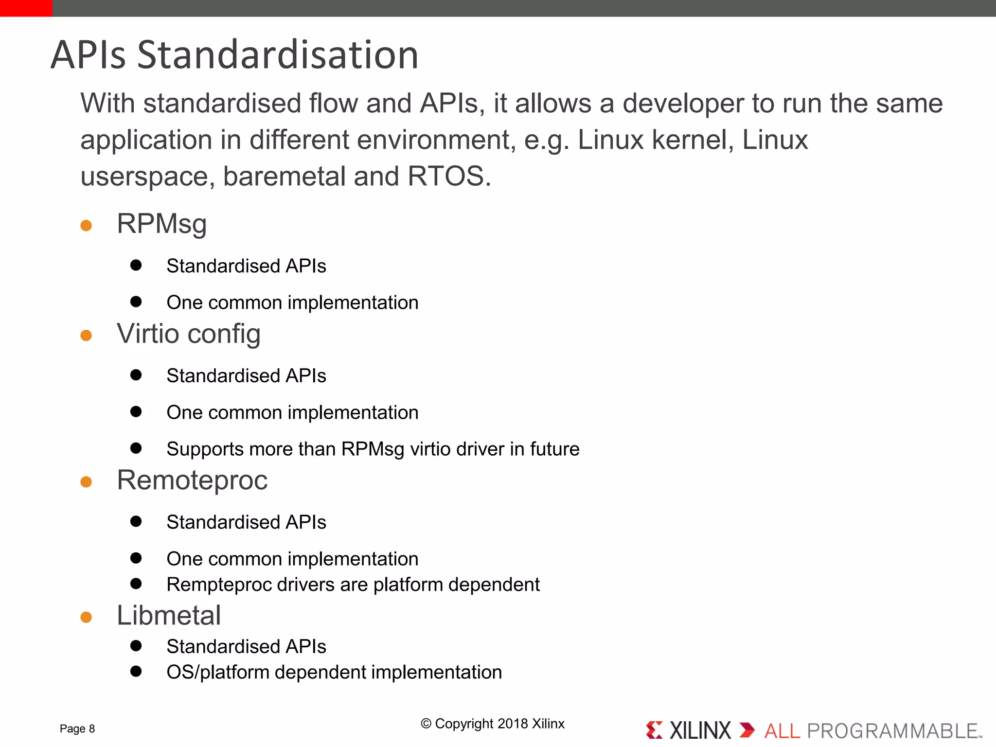 © Copyright 2018 Xilinx
With standardised flow and APIs, it allows a developer to run the same
application in different environment, e.g. Linux kernel, Linux
userspace, baremetal and RTOS.
● RPMsg
● Standardised APIs
● One common implementation
● Virtio config
● Standardised APIs
● One common implementation
● Supports more than RPMsg virtio driver in future
● Remoteproc
● Standardised APIs
● One common implementation
● Rempteproc drivers are platform dependent
● Libmetal
● Standardised APIs
● OS/platform dependent implementation
Page 8
APIs Standardisation
 