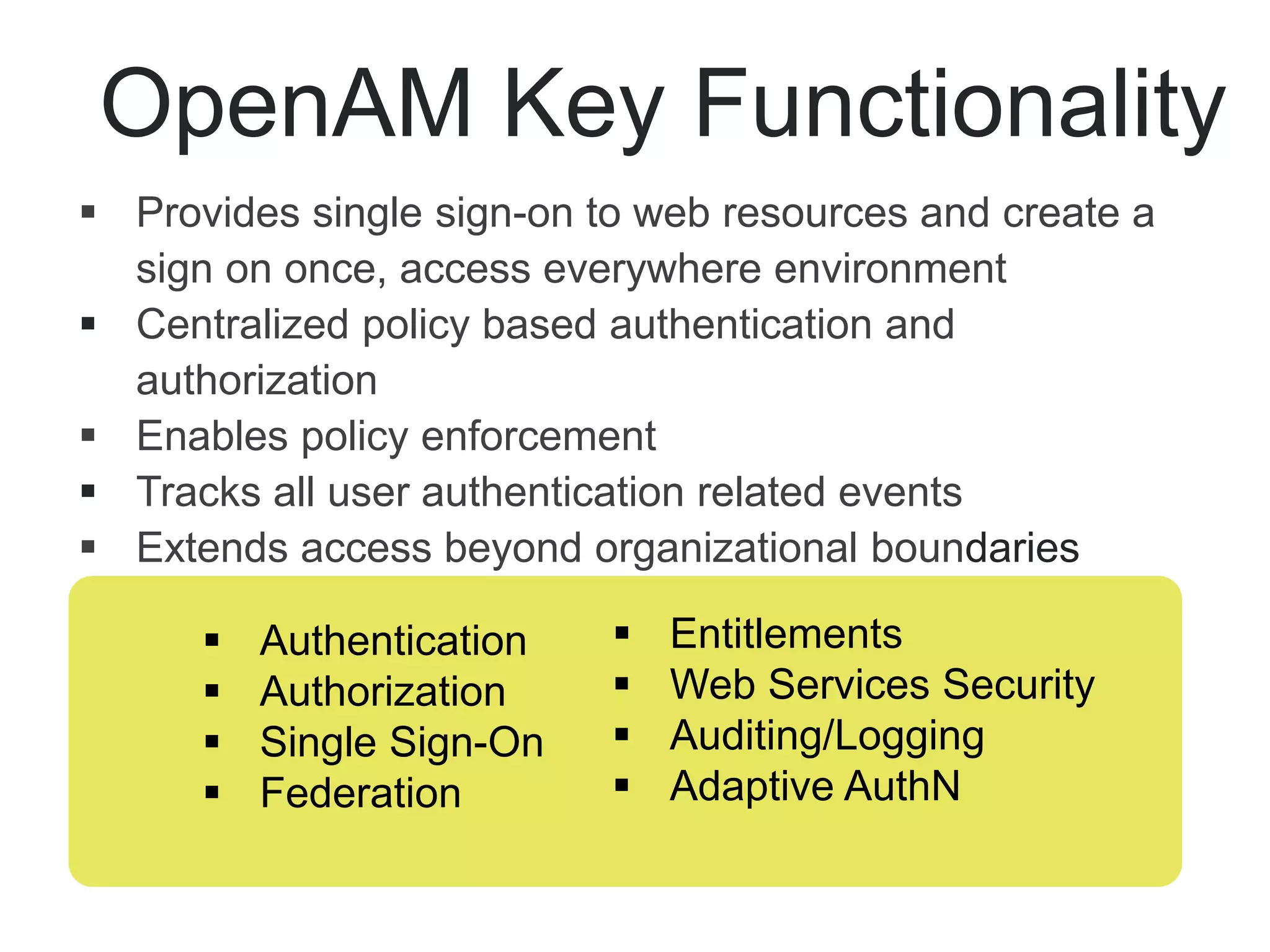  Provides single sign-on to web resources and create a
sign on once, access everywhere environment
 Centralized policy based authentication and
authorization
 Enables policy enforcement
 Tracks all user authentication related events
 Extends access beyond organizational boundaries
OpenAM Key Functionality
 Authentication
 Authorization
 Single Sign-On
 Federation
 Entitlements
 Web Services Security
 Auditing/Logging
 Adaptive AuthN
 