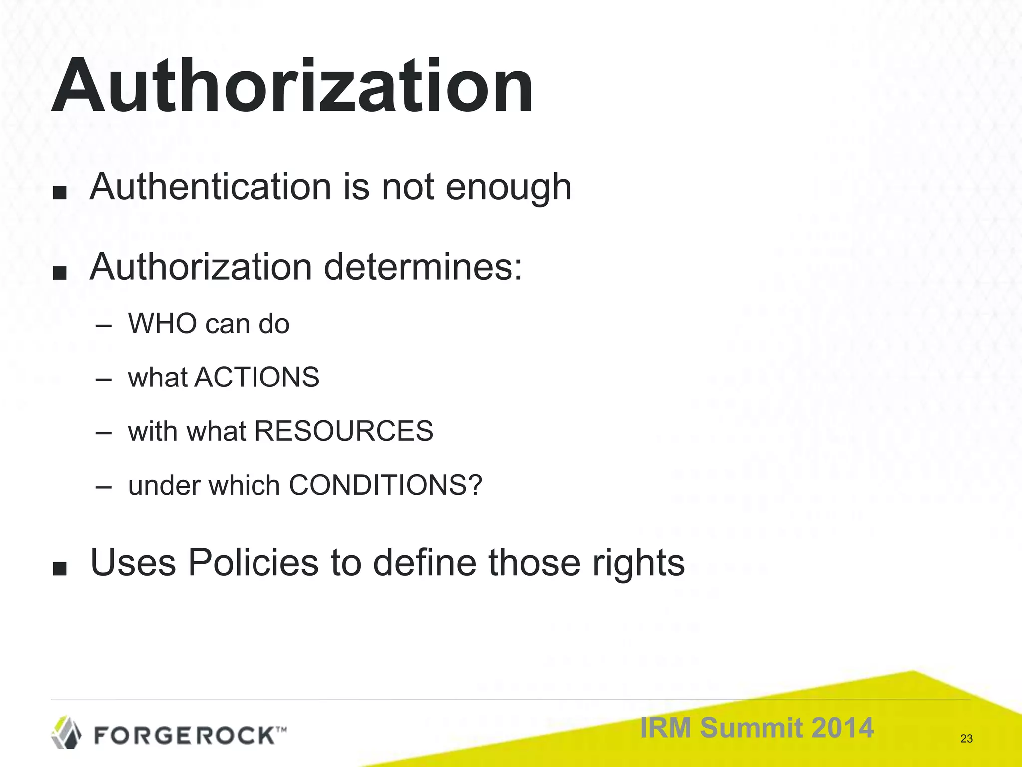 23IRM Summit 2014
Authorization
■ Authentication is not enough
■ Authorization determines:
– WHO can do
– what ACTIONS
– with what RESOURCES
– under which CONDITIONS?
■ Uses Policies to define those rights
 