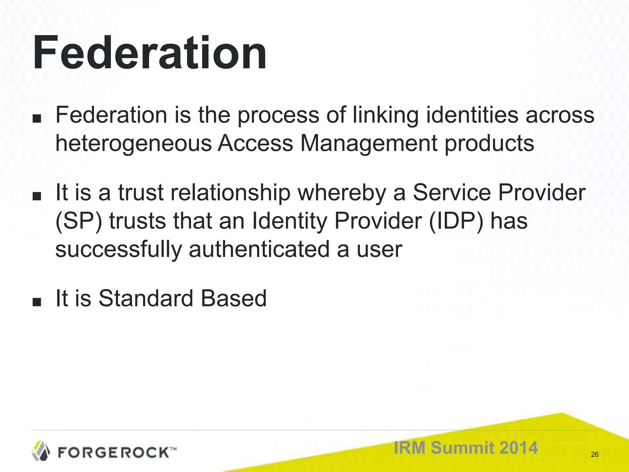 26IRM Summit 2014
Federation
■ Federation is the process of linking identities across
heterogeneous Access Management products
■ It is a trust relationship whereby a Service Provider
(SP) trusts that an Identity Provider (IDP) has
successfully authenticated a user
■ It is Standard Based
 
