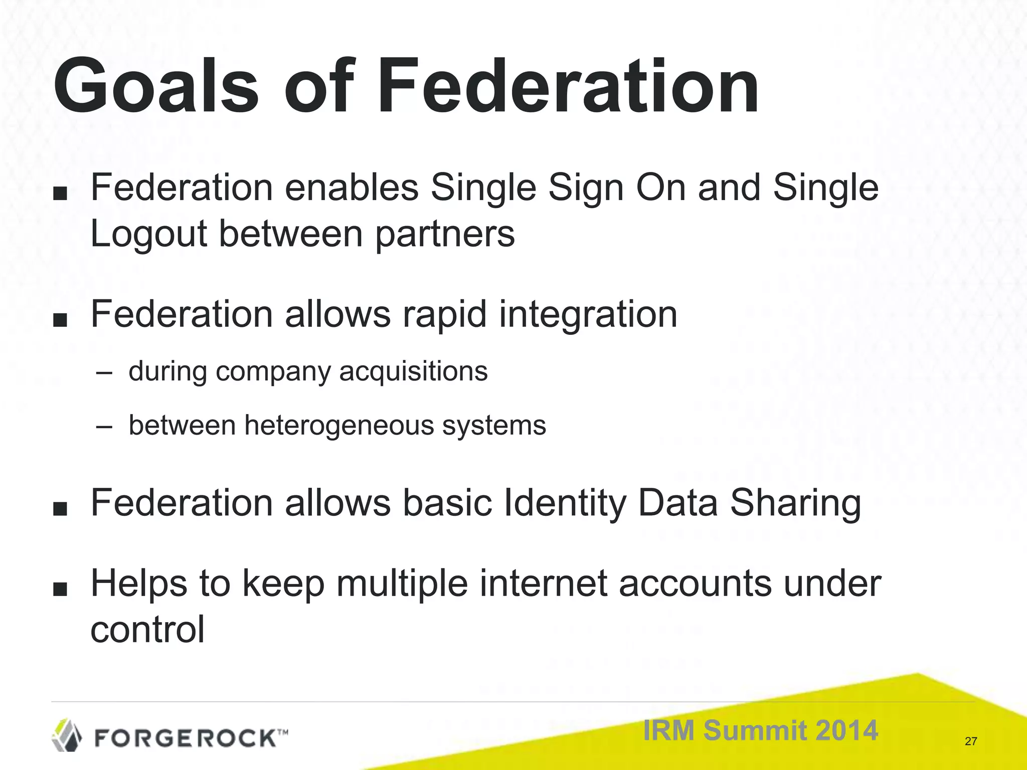 27IRM Summit 2014
Goals of Federation
■ Federation enables Single Sign On and Single
Logout between partners
■ Federation allows rapid integration
– during company acquisitions
– between heterogeneous systems
■ Federation allows basic Identity Data Sharing
■ Helps to keep multiple internet accounts under
control
 