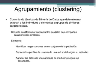 • Conjunto de técnicas de Minería de Datos que determinan y
asignan a los individuos o elementos a grupos de similares
características.
Consiste en diferenciar subconjuntos de datos que comparten
características similares.
Ejemplos:
Identificar rasgo comunes en un conjunto de la población.
Conocer los perfiles de usuario de una red social según su actividad.
Agrupar los datos de una campaña de marketing según sus
resultados.
Agrupamiento (clustering)
 