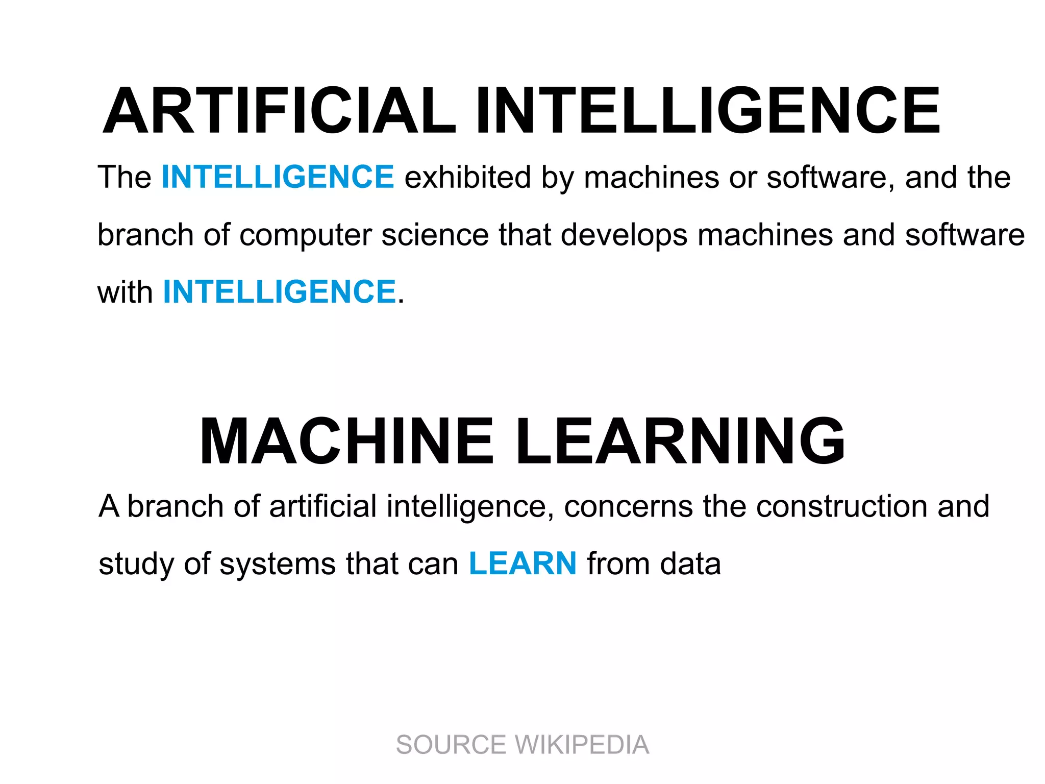 ARTIFICIAL INTELLIGENCE
The INTELLIGENCE exhibited by machines or software, and the
branch of computer science that develops machines and software

with INTELLIGENCE.

MACHINE LEARNING
A branch of artificial intelligence, concerns the construction and
study of systems that can LEARN from data

SOURCE WIKIPEDIA

 