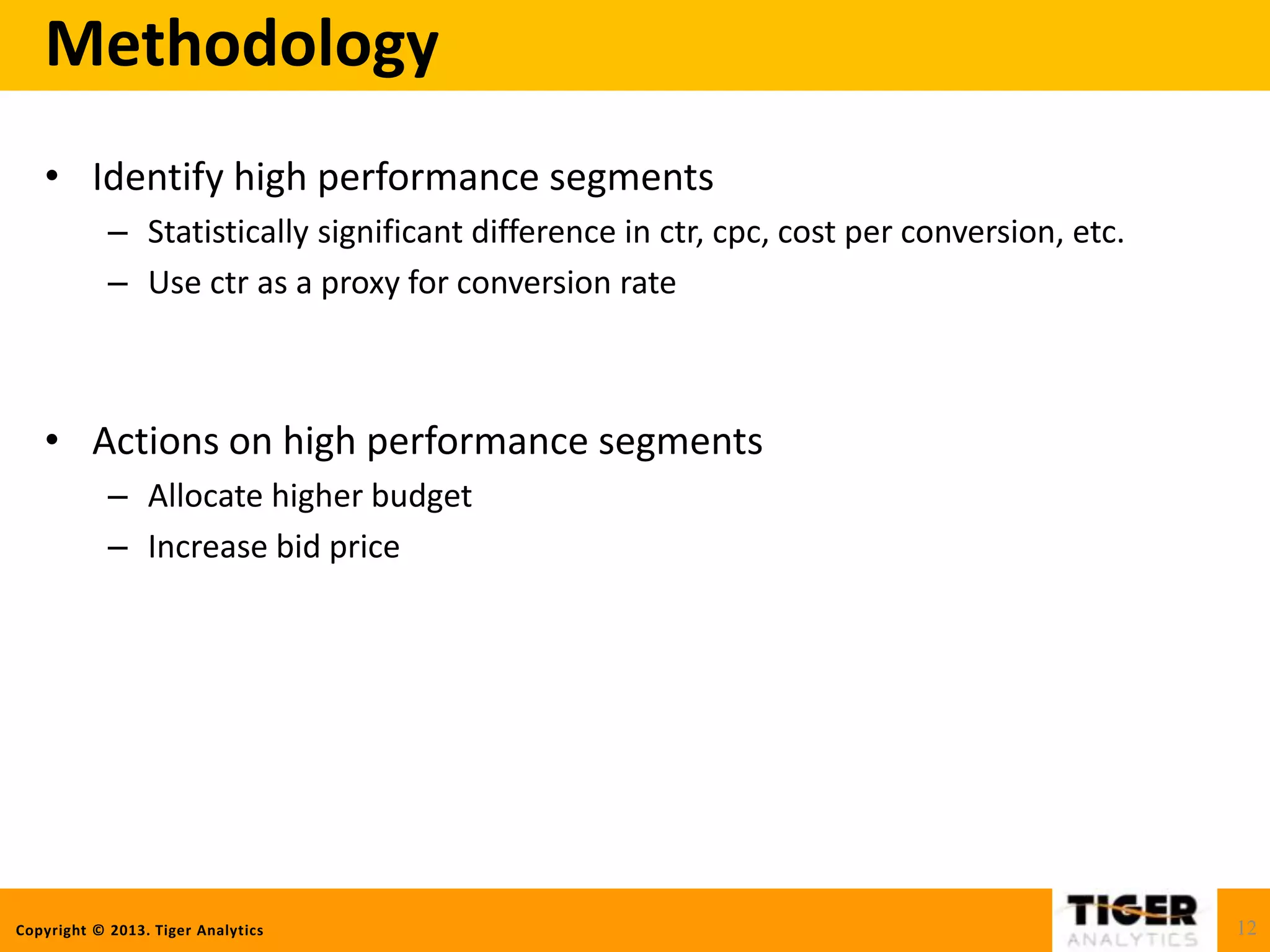 Copyright © 2013. Tiger Analytics
Methodology
• Identify high performance segments
– Statistically significant difference in ctr, cpc, cost per conversion, etc.
– Use ctr as a proxy for conversion rate
• Actions on high performance segments
– Allocate higher budget
– Increase bid price
12
 