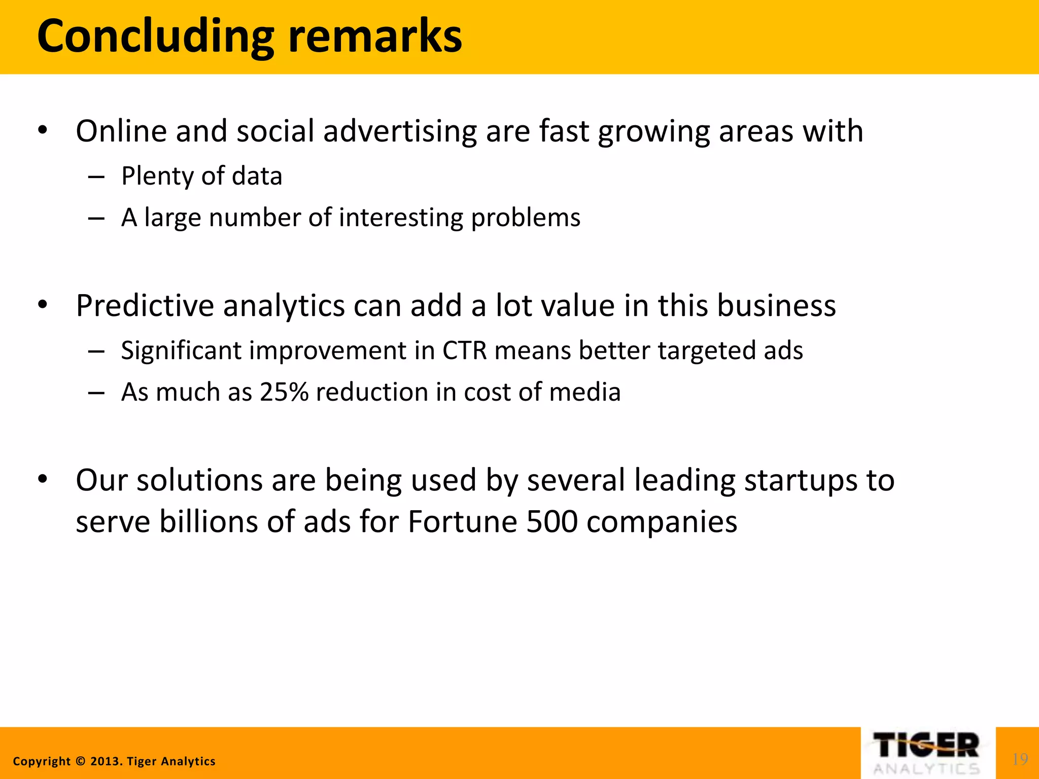 Copyright © 2013. Tiger Analytics
Concluding remarks
• Online and social advertising are fast growing areas with
– Plenty of data
– A large number of interesting problems
• Predictive analytics can add a lot value in this business
– Significant improvement in CTR means better targeted ads
– As much as 25% reduction in cost of media
• Our solutions are being used by several leading startups to
serve billions of ads for Fortune 500 companies
19
 