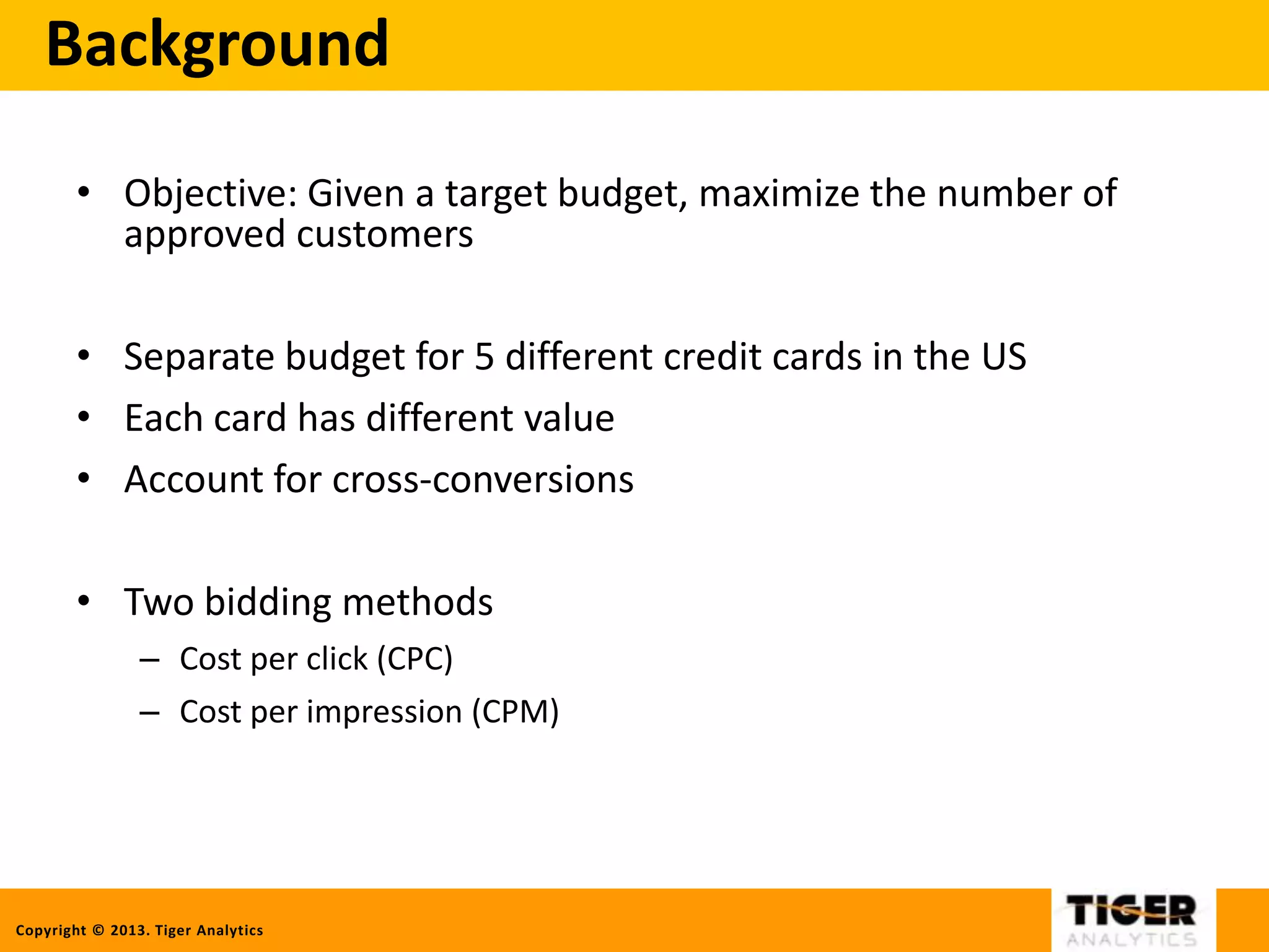 Copyright © 2013. Tiger Analytics
Background
• Objective: Given a target budget, maximize the number of
approved customers
• Separate budget for 5 different credit cards in the US
• Each card has different value
• Account for cross-conversions
• Two bidding methods
– Cost per click (CPC)
– Cost per impression (CPM)
 