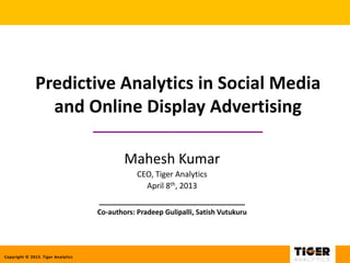 Copyright © 2013. Tiger Analytics
Predictive Analytics in Social Media
and Online Display Advertising
_________________________
Mahesh Kumar
CEO, Tiger Analytics
April 8th, 2013
_________________________
Co-authors: Pradeep Gulipalli, Satish Vutukuru
 