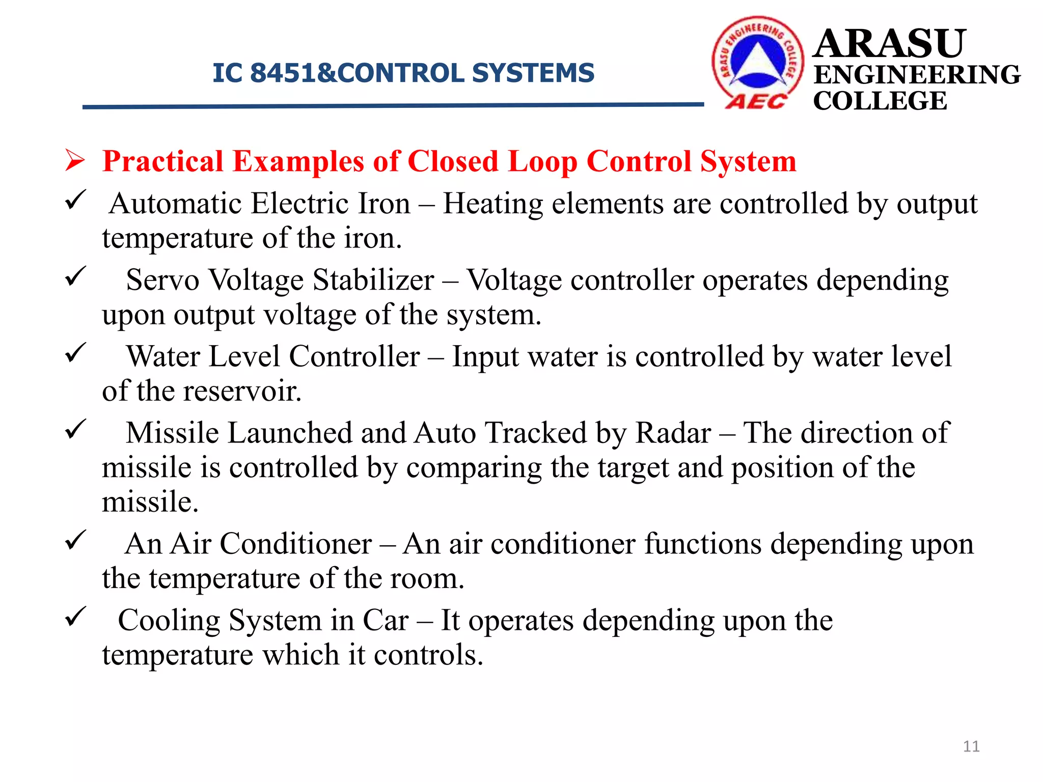  Practical Examples of Closed Loop Control System
 Automatic Electric Iron – Heating elements are controlled by output
temperature of the iron.
 Servo Voltage Stabilizer – Voltage controller operates depending
upon output voltage of the system.
 Water Level Controller – Input water is controlled by water level
of the reservoir.
 Missile Launched and Auto Tracked by Radar – The direction of
missile is controlled by comparing the target and position of the
missile.
 An Air Conditioner – An air conditioner functions depending upon
the temperature of the room.
 Cooling System in Car – It operates depending upon the
temperature which it controls.
ARASU
ENGINEERING
COLLEGE
IC 8451&CONTROL SYSTEMS
11
 