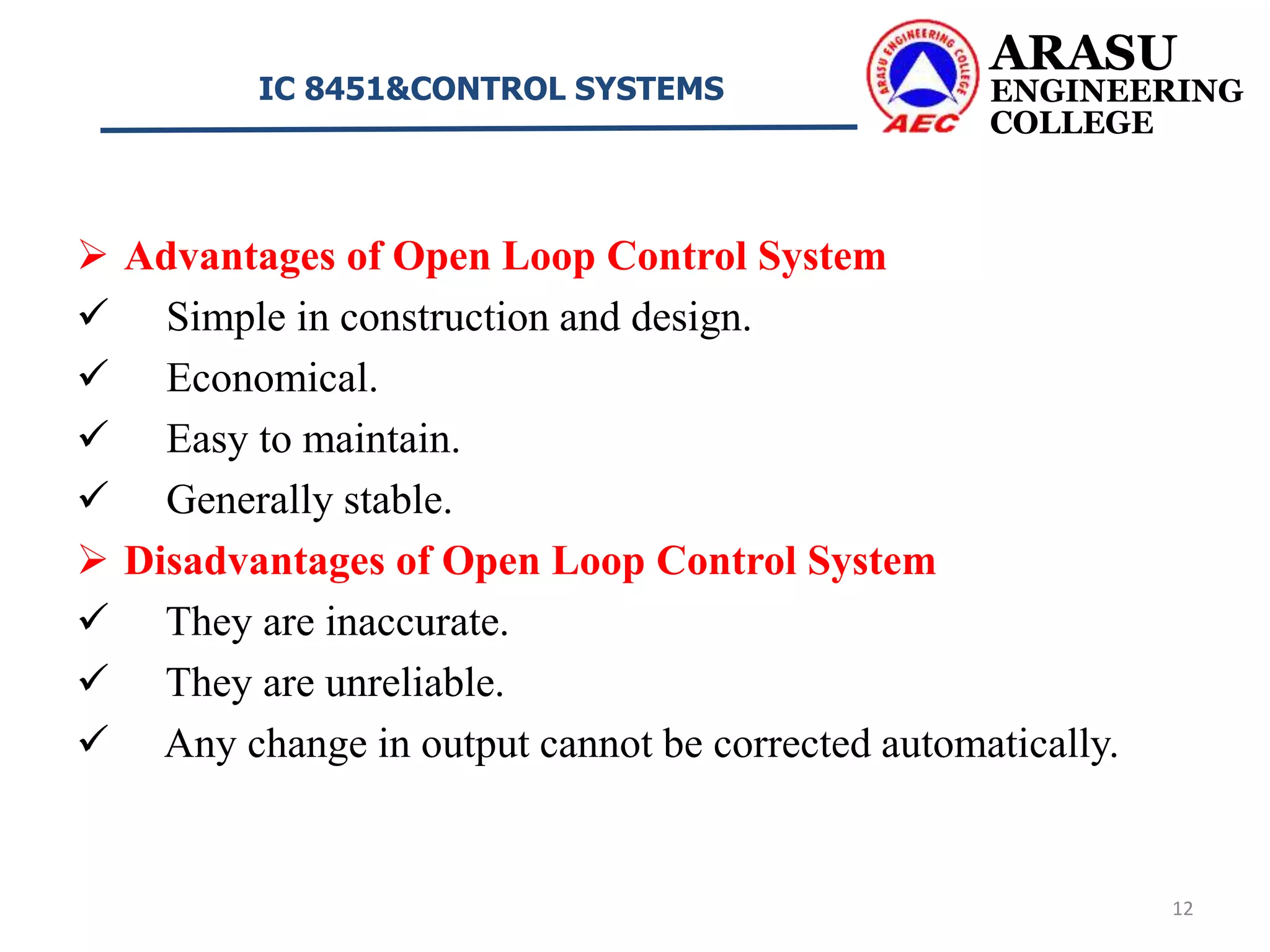  Advantages of Open Loop Control System
 Simple in construction and design.
 Economical.
 Easy to maintain.
 Generally stable.
 Disadvantages of Open Loop Control System
 They are inaccurate.
 They are unreliable.
 Any change in output cannot be corrected automatically.
ARASU
ENGINEERING
COLLEGE
IC 8451&CONTROL SYSTEMS
12
 