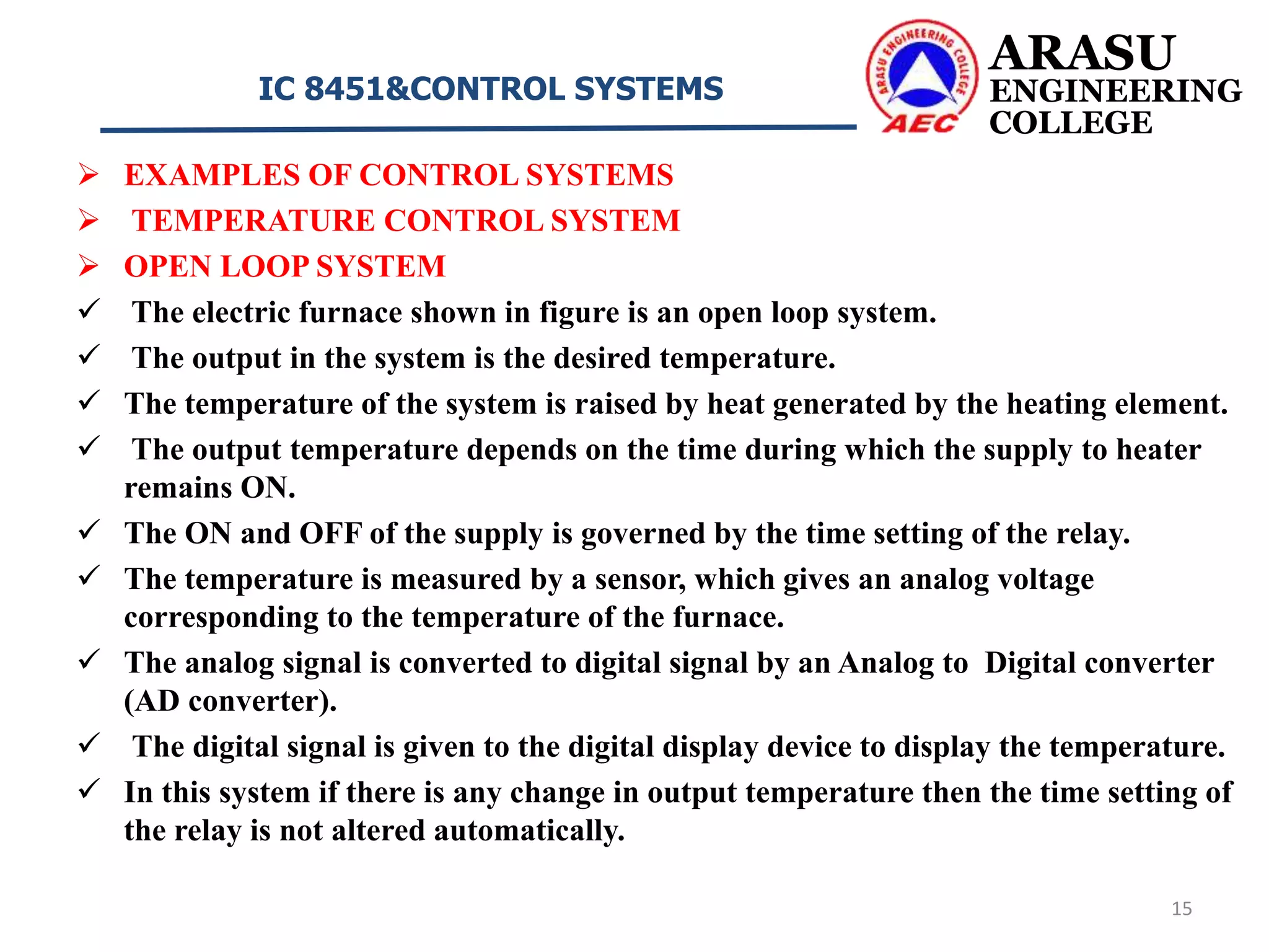  EXAMPLES OF CONTROL SYSTEMS
 TEMPERATURE CONTROL SYSTEM
 OPEN LOOP SYSTEM
 The electric furnace shown in figure is an open loop system.
 The output in the system is the desired temperature.
 The temperature of the system is raised by heat generated by the heating element.
 The output temperature depends on the time during which the supply to heater
remains ON.
 The ON and OFF of the supply is governed by the time setting of the relay.
 The temperature is measured by a sensor, which gives an analog voltage
corresponding to the temperature of the furnace.
 The analog signal is converted to digital signal by an Analog to Digital converter
(AD converter).
 The digital signal is given to the digital display device to display the temperature.
 In this system if there is any change in output temperature then the time setting of
the relay is not altered automatically.
ARASU
ENGINEERING
COLLEGE
IC 8451&CONTROL SYSTEMS
15
 