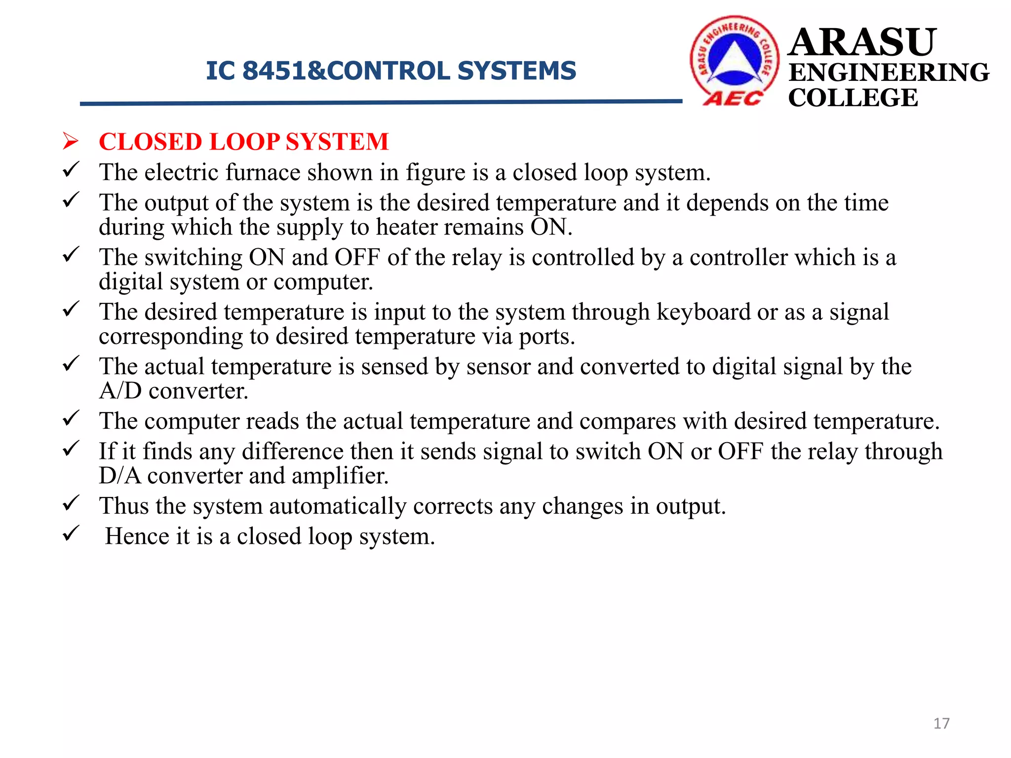 ARASU
ENGINEERING
COLLEGE
IC 8451&CONTROL SYSTEMS
17
 CLOSED LOOP SYSTEM
 The electric furnace shown in figure is a closed loop system.
 The output of the system is the desired temperature and it depends on the time
during which the supply to heater remains ON.
 The switching ON and OFF of the relay is controlled by a controller which is a
digital system or computer.
 The desired temperature is input to the system through keyboard or as a signal
corresponding to desired temperature via ports.
 The actual temperature is sensed by sensor and converted to digital signal by the
A/D converter.
 The computer reads the actual temperature and compares with desired temperature.
 If it finds any difference then it sends signal to switch ON or OFF the relay through
D/A converter and amplifier.
 Thus the system automatically corrects any changes in output.
 Hence it is a closed loop system.
 