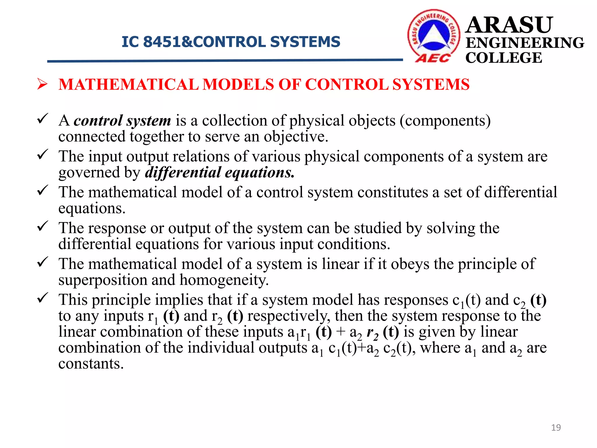  MATHEMATICAL MODELS OF CONTROL SYSTEMS
 A control system is a collection of physical objects (components)
connected together to serve an objective.
 The input output relations of various physical components of a system are
governed by differential equations.
 The mathematical model of a control system constitutes a set of differential
equations.
 The response or output of the system can be studied by solving the
differential equations for various input conditions.
 The mathematical model of a system is linear if it obeys the principle of
superposition and homogeneity.
 This principle implies that if a system model has responses c1(t) and c2 (t)
to any inputs r1 (t) and r2 (t) respectively, then the system response to the
linear combination of these inputs a1r1 (t) + a2 r2 (t) is given by linear
combination of the individual outputs a1 c1(t)+a2 c2(t), where a1 and a2 are
constants.
ARASU
ENGINEERING
COLLEGE
IC 8451&CONTROL SYSTEMS
19
 