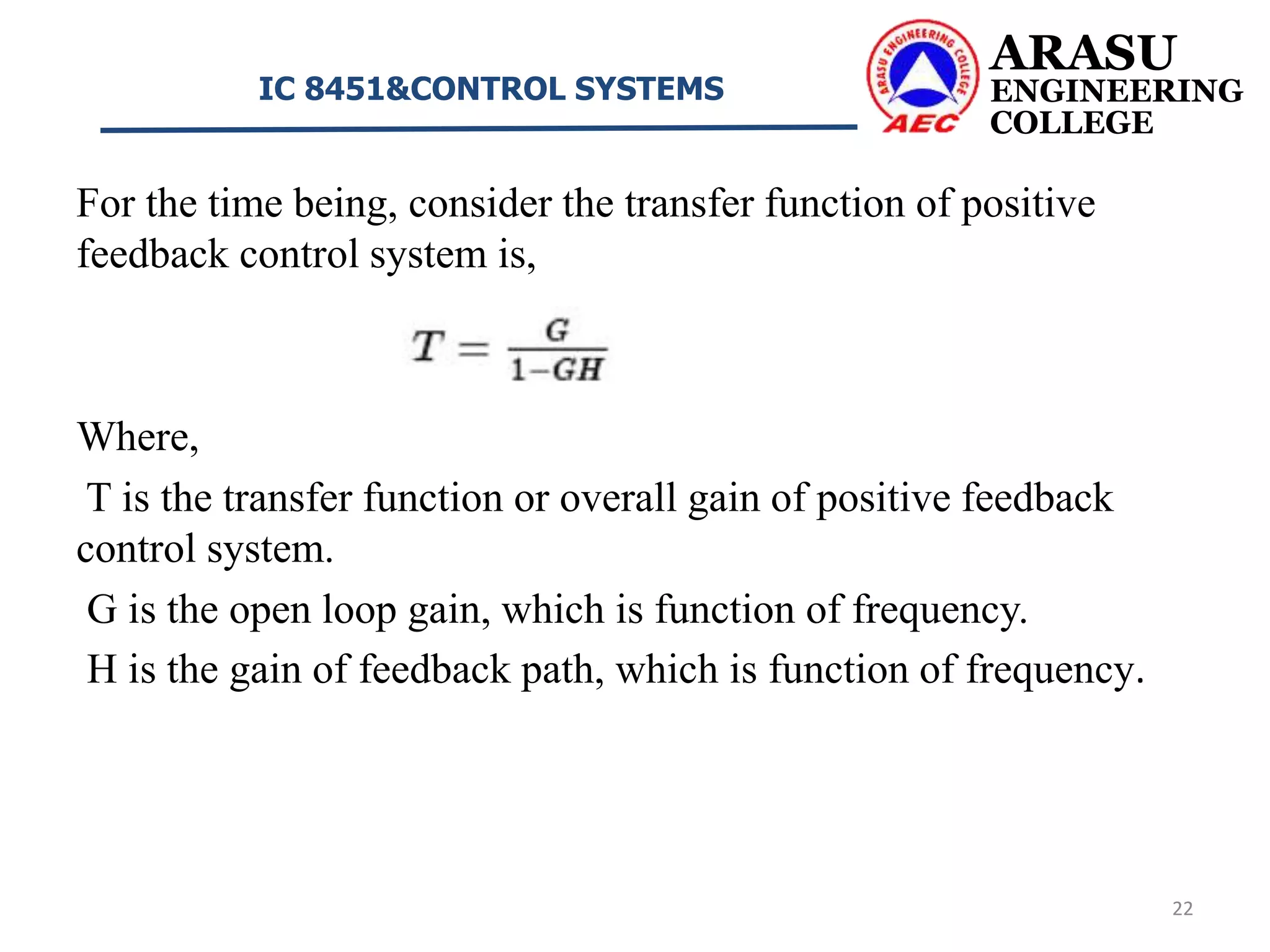 For the time being, consider the transfer function of positive
feedback control system is,
Where,
T is the transfer function or overall gain of positive feedback
control system.
G is the open loop gain, which is function of frequency.
H is the gain of feedback path, which is function of frequency.
ARASU
ENGINEERING
COLLEGE
IC 8451&CONTROL SYSTEMS
22
 