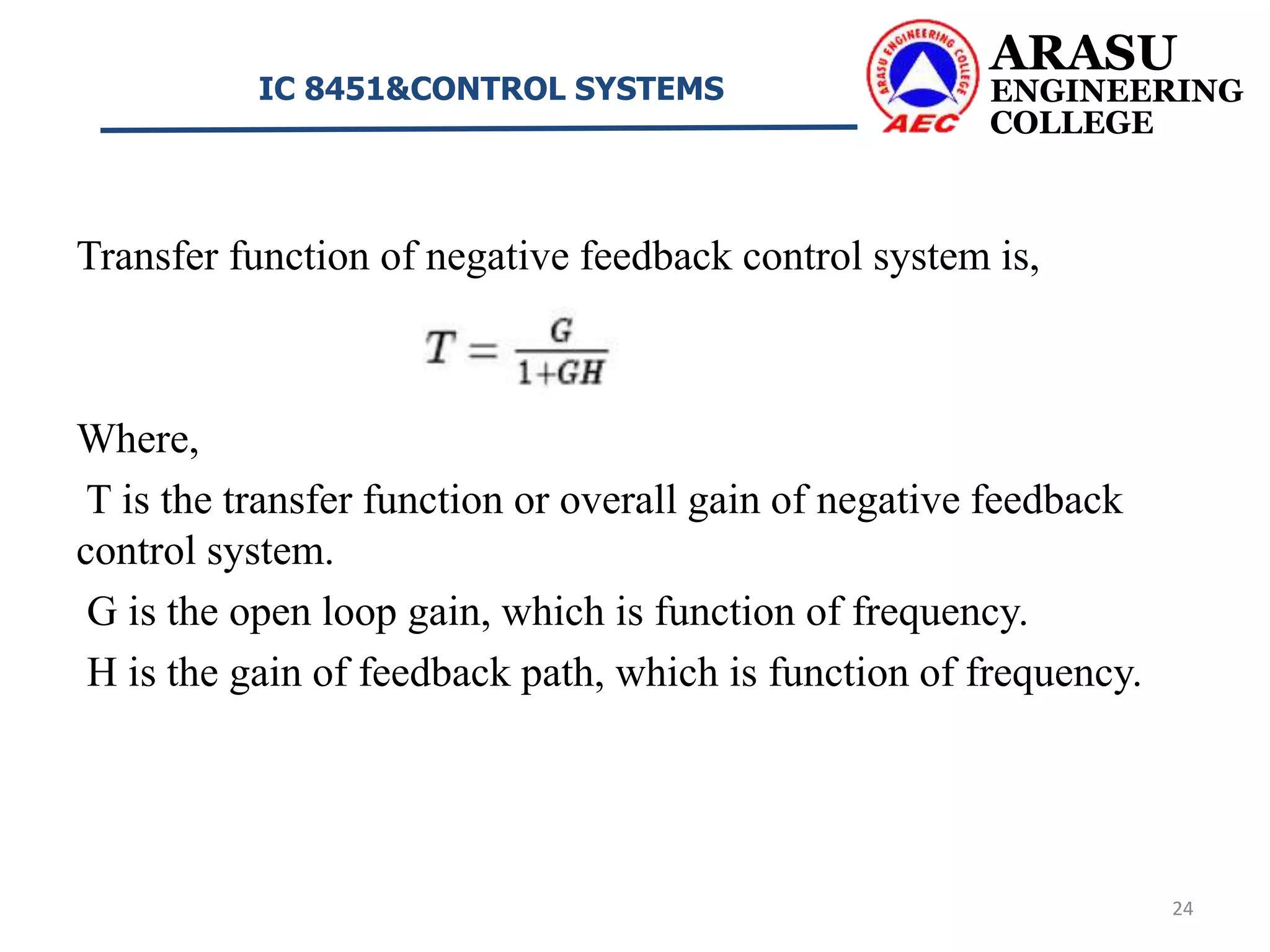 Transfer function of negative feedback control system is,
Where,
T is the transfer function or overall gain of negative feedback
control system.
G is the open loop gain, which is function of frequency.
H is the gain of feedback path, which is function of frequency.
ARASU
ENGINEERING
COLLEGE
IC 8451&CONTROL SYSTEMS
24
 