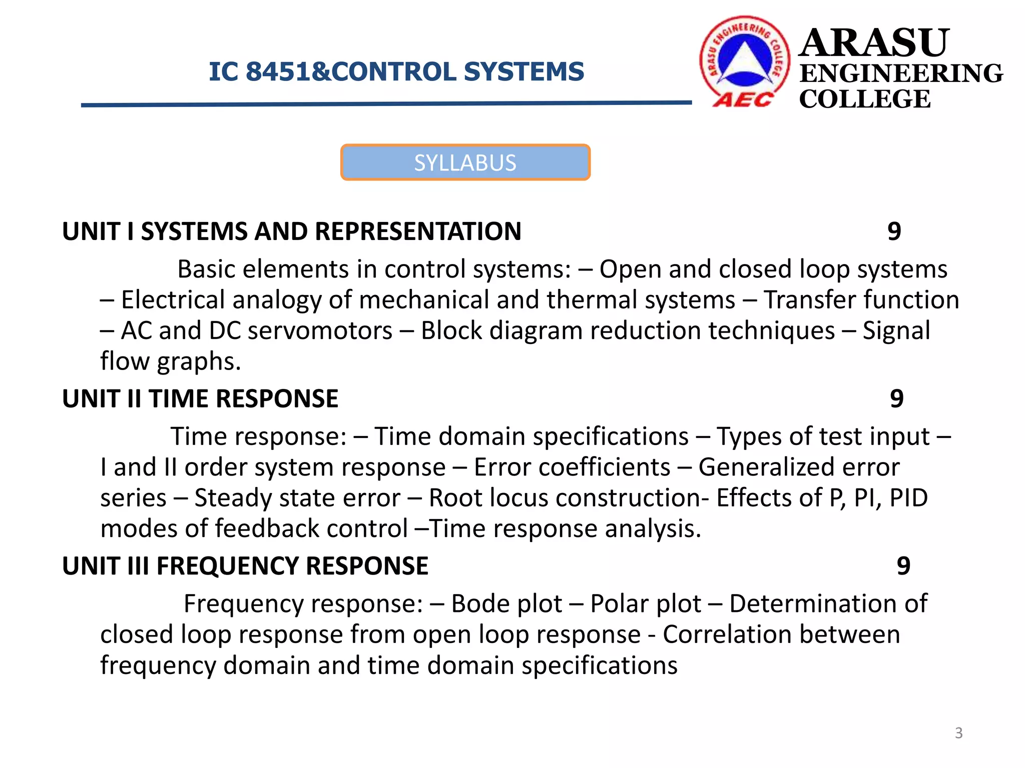 UNIT I SYSTEMS AND REPRESENTATION 9
Basic elements in control systems: – Open and closed loop systems
– Electrical analogy of mechanical and thermal systems – Transfer function
– AC and DC servomotors – Block diagram reduction techniques – Signal
flow graphs.
UNIT II TIME RESPONSE 9
Time response: – Time domain specifications – Types of test input –
I and II order system response – Error coefficients – Generalized error
series – Steady state error – Root locus construction- Effects of P, PI, PID
modes of feedback control –Time response analysis.
UNIT III FREQUENCY RESPONSE 9
Frequency response: – Bode plot – Polar plot – Determination of
closed loop response from open loop response - Correlation between
frequency domain and time domain specifications
ARASU
ENGINEERING
COLLEGE
IC 8451&CONTROL SYSTEMS
3
SYLLABUS
 