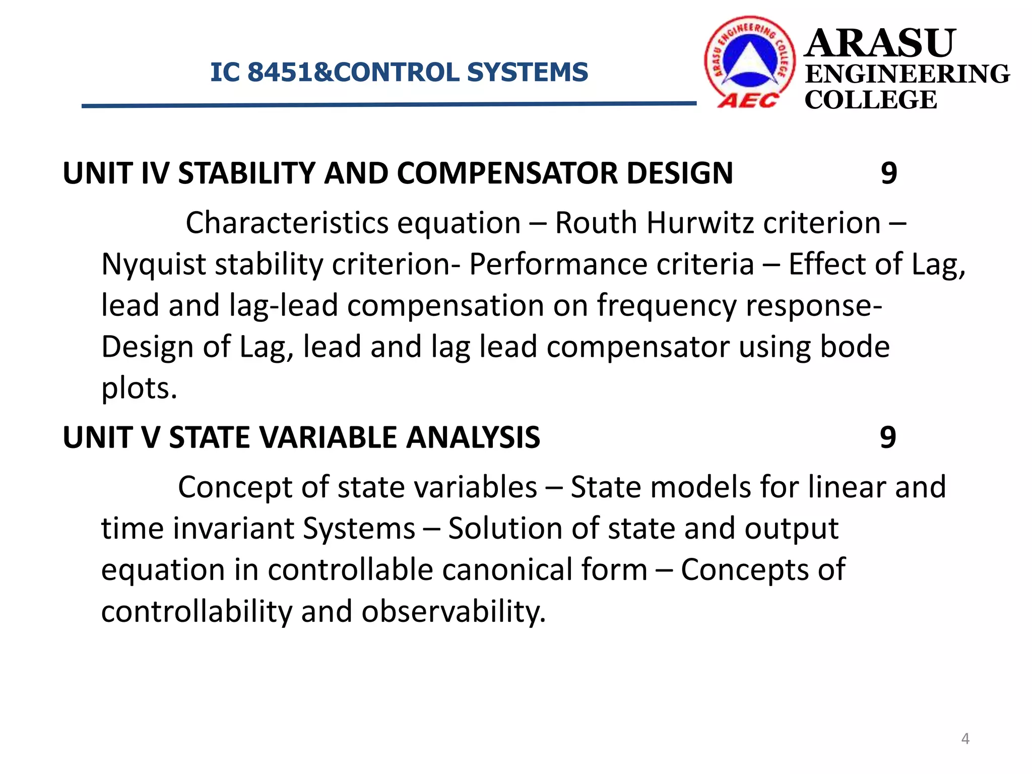UNIT IV STABILITY AND COMPENSATOR DESIGN 9
Characteristics equation – Routh Hurwitz criterion –
Nyquist stability criterion- Performance criteria – Effect of Lag,
lead and lag-lead compensation on frequency response-
Design of Lag, lead and lag lead compensator using bode
plots.
UNIT V STATE VARIABLE ANALYSIS 9
Concept of state variables – State models for linear and
time invariant Systems – Solution of state and output
equation in controllable canonical form – Concepts of
controllability and observability.
ARASU
ENGINEERING
COLLEGE
IC 8451&CONTROL SYSTEMS
4
 
