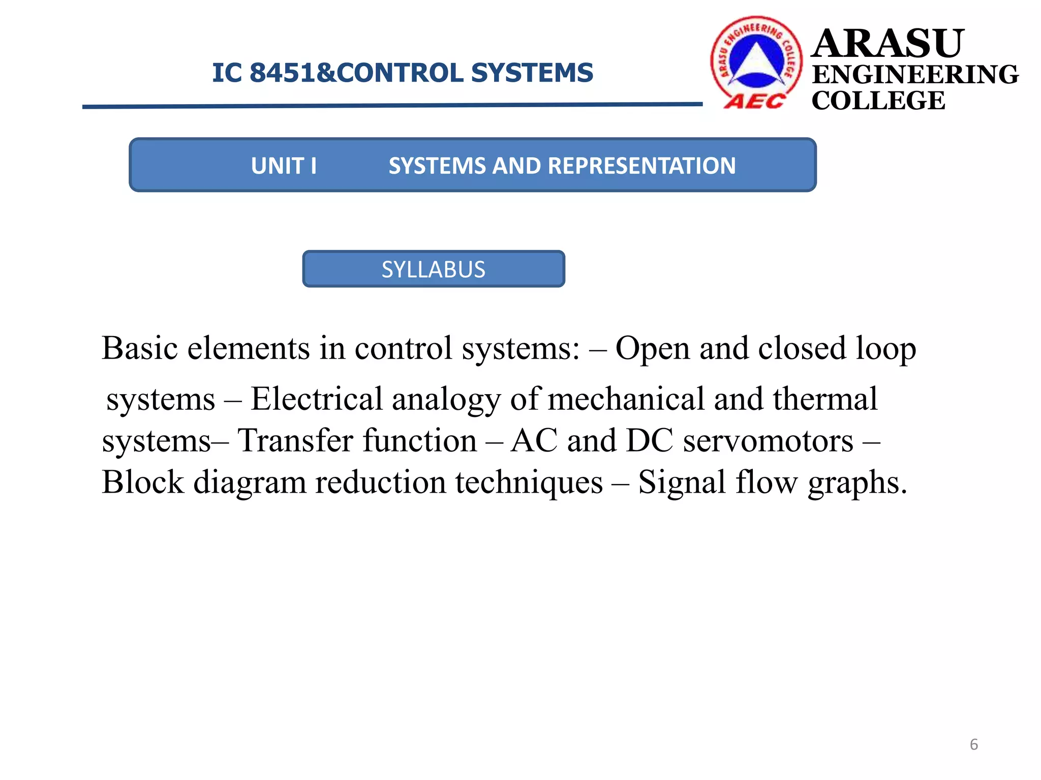 Basic elements in control systems: – Open and closed loop
systems – Electrical analogy of mechanical and thermal
systems– Transfer function – AC and DC servomotors –
Block diagram reduction techniques – Signal flow graphs.
ARASU
ENGINEERING
COLLEGE
IC 8451&CONTROL SYSTEMS
6
UNIT I SYSTEMS AND REPRESENTATION
SYLLABUS
 