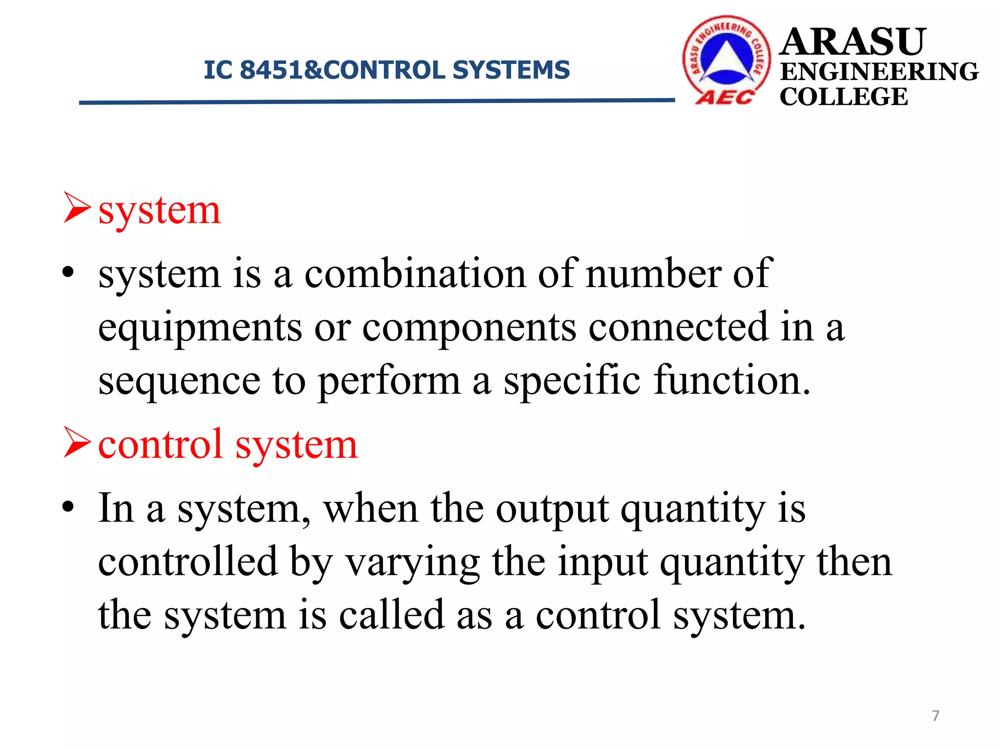 ARASU
ENGINEERING
COLLEGE
IC 8451&CONTROL SYSTEMS
7
system
• system is a combination of number of
equipments or components connected in a
sequence to perform a specific function.
control system
• In a system, when the output quantity is
controlled by varying the input quantity then
the system is called as a control system.
 