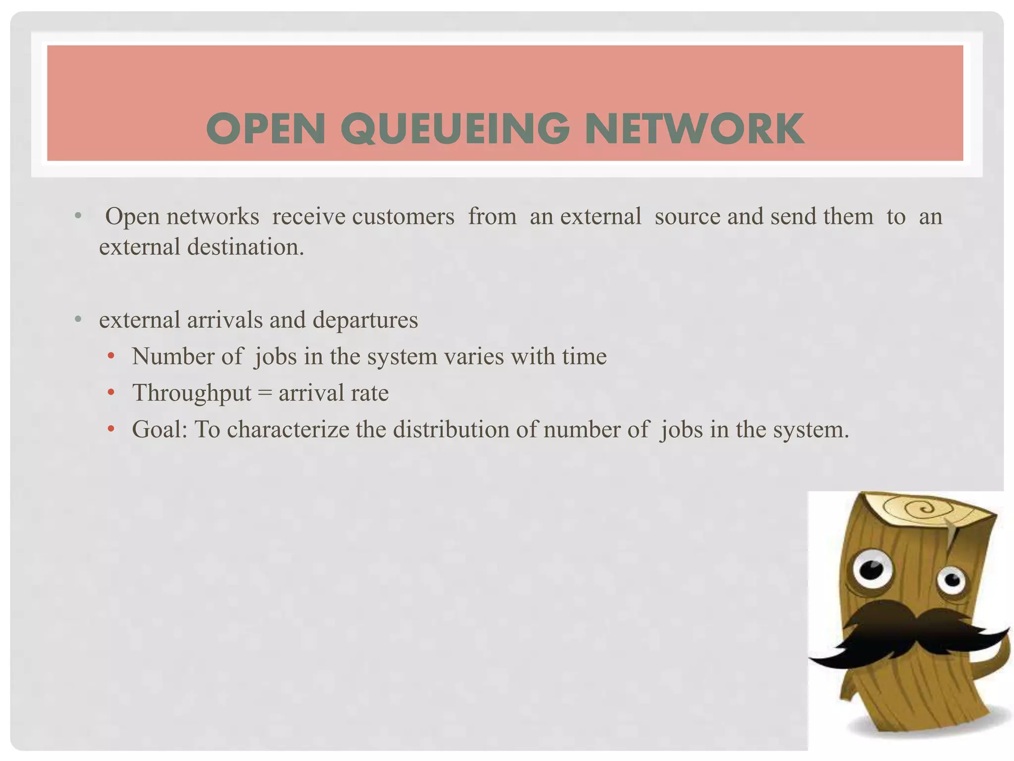 OPEN QUEUEING NETWORK
• Open networks receive customers from an external source and send them to an
external destination.
• external arrivals and departures
• Number of jobs in the system varies with time
• Throughput = arrival rate
• Goal: To characterize the distribution of number of jobs in the system.
 