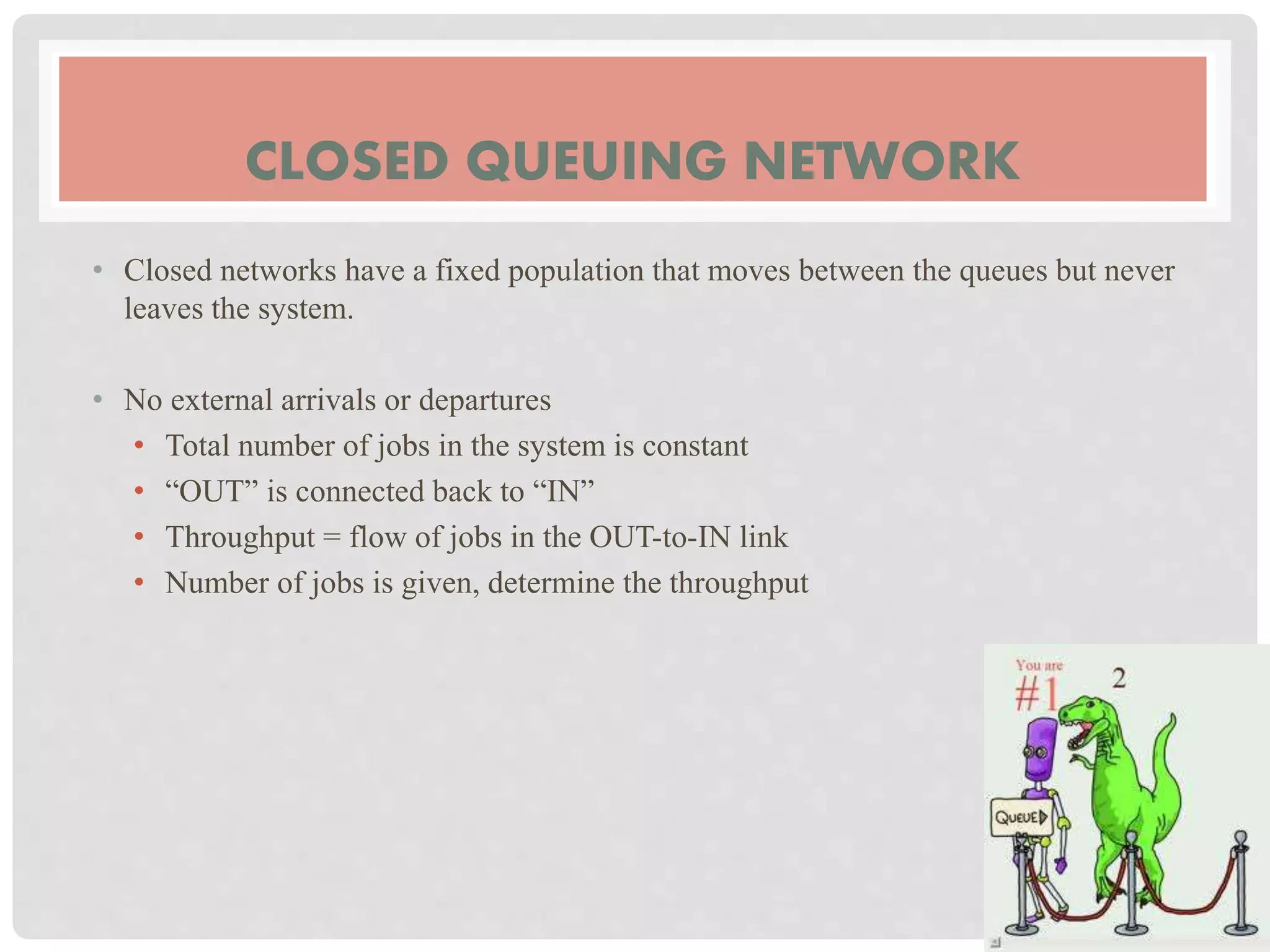 CLOSED QUEUING NETWORK
• Closed networks have a fixed population that moves between the queues but never
leaves the system.
• No external arrivals or departures
• Total number of jobs in the system is constant
• “OUT” is connected back to “IN”
• Throughput = flow of jobs in the OUT-to-IN link
• Number of jobs is given, determine the throughput
 