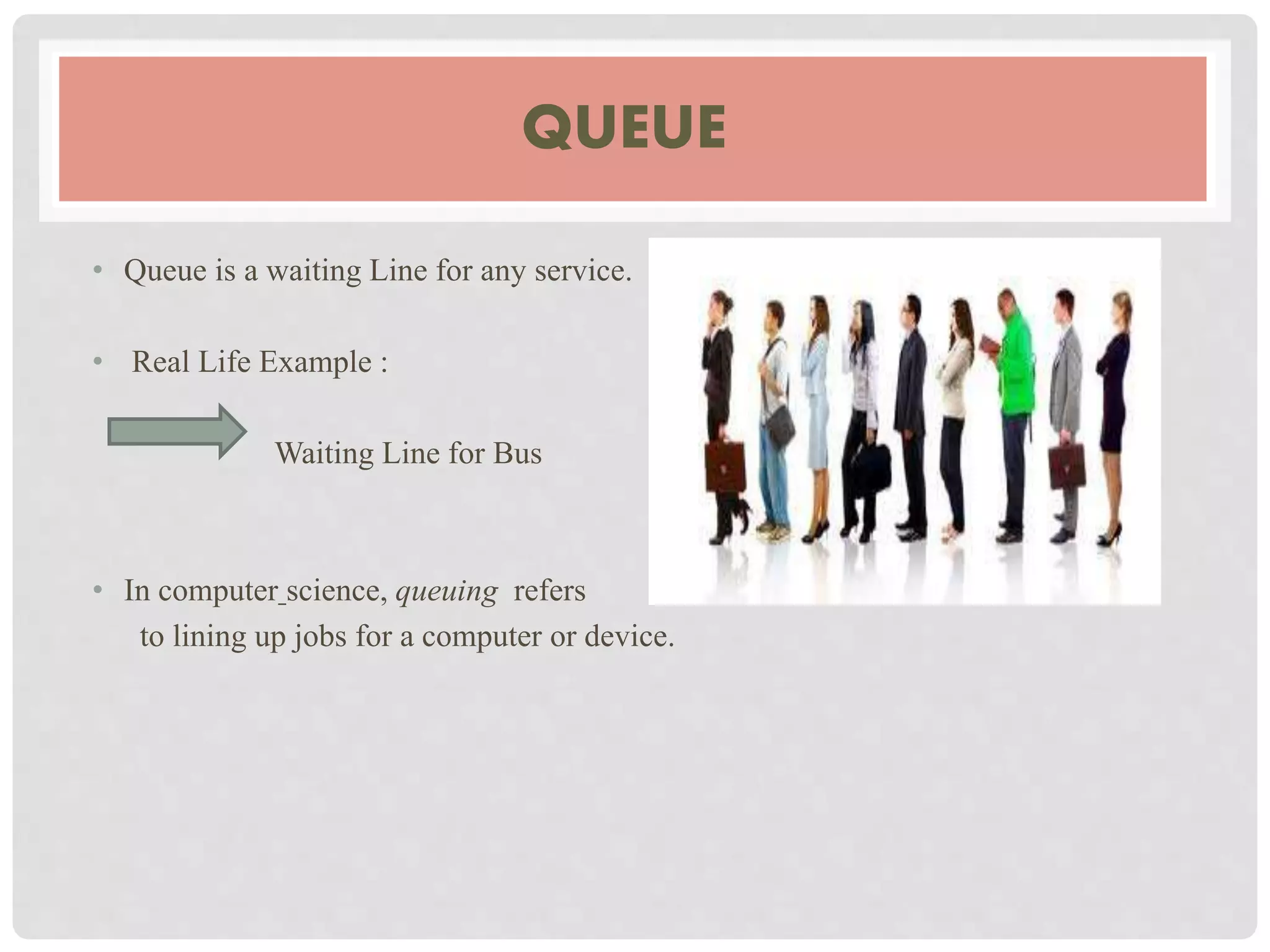 QUEUE
• Queue is a waiting Line for any service.
• Real Life Example :
Waiting Line for Bus
• In computer science, queuing refers
to lining up jobs for a computer or device.
 