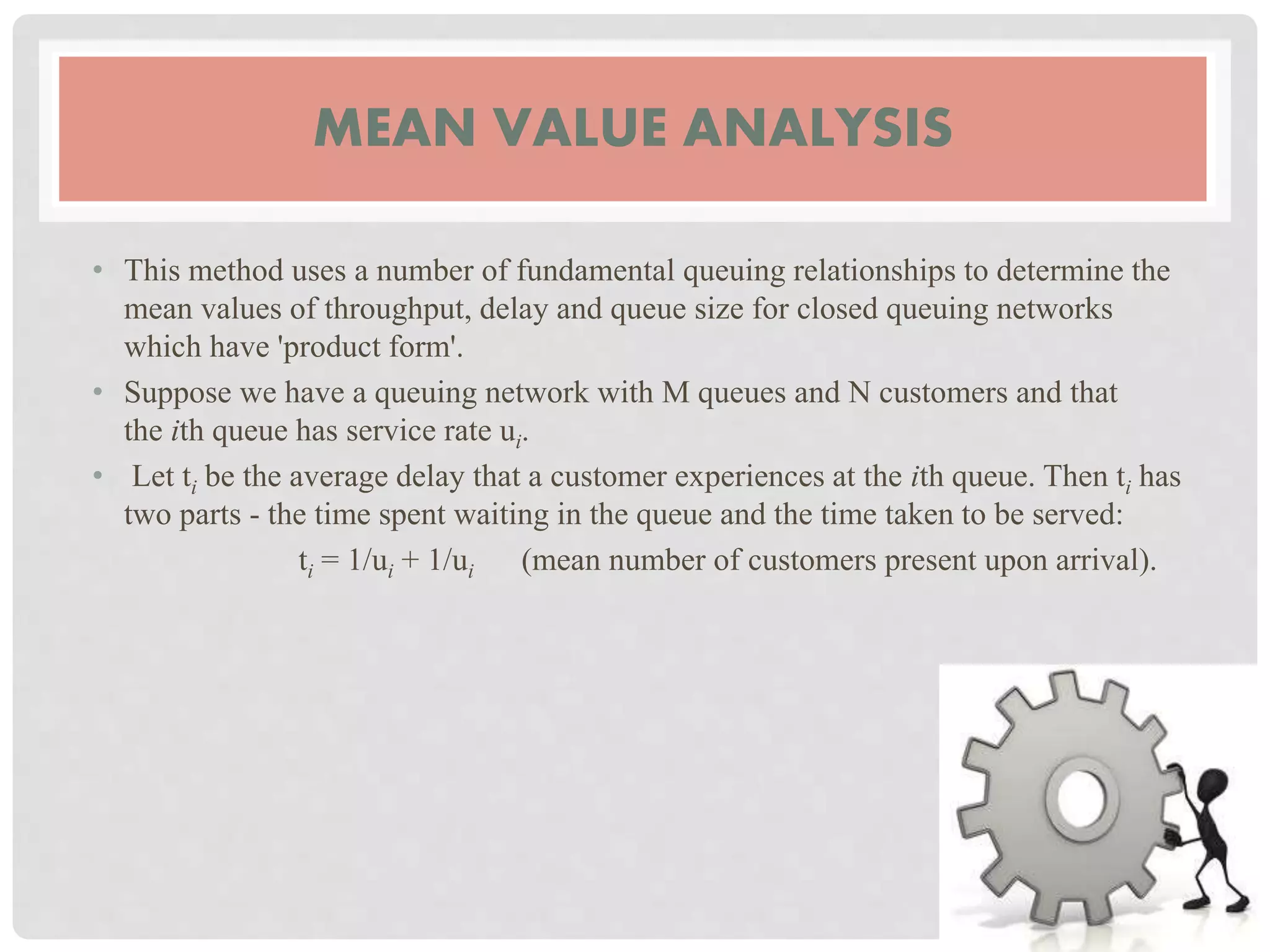 MEAN VALUE ANALYSIS
• This method uses a number of fundamental queuing relationships to determine the
mean values of throughput, delay and queue size for closed queuing networks
which have 'product form'.
• Suppose we have a queuing network with M queues and N customers and that
the ith queue has service rate ui.
• Let ti be the average delay that a customer experiences at the ith queue. Then ti has
two parts - the time spent waiting in the queue and the time taken to be served:
ti = 1/ui + 1/ui (mean number of customers present upon arrival).
 