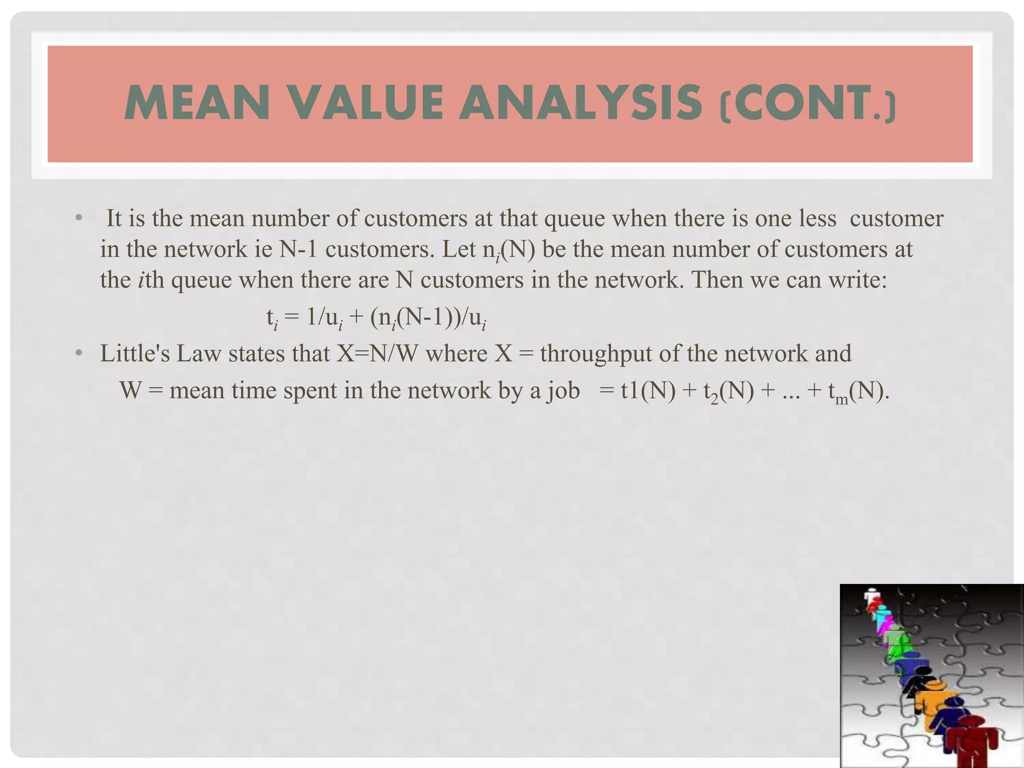 MEAN VALUE ANALYSIS (CONT.)
• It is the mean number of customers at that queue when there is one less customer
in the network ie N-1 customers. Let ni(N) be the mean number of customers at
the ith queue when there are N customers in the network. Then we can write:
ti = 1/ui + (ni(N-1))/ui
• Little's Law states that X=N/W where X = throughput of the network and
W = mean time spent in the network by a job = t1(N) + t2(N) + ... + tm(N).
 