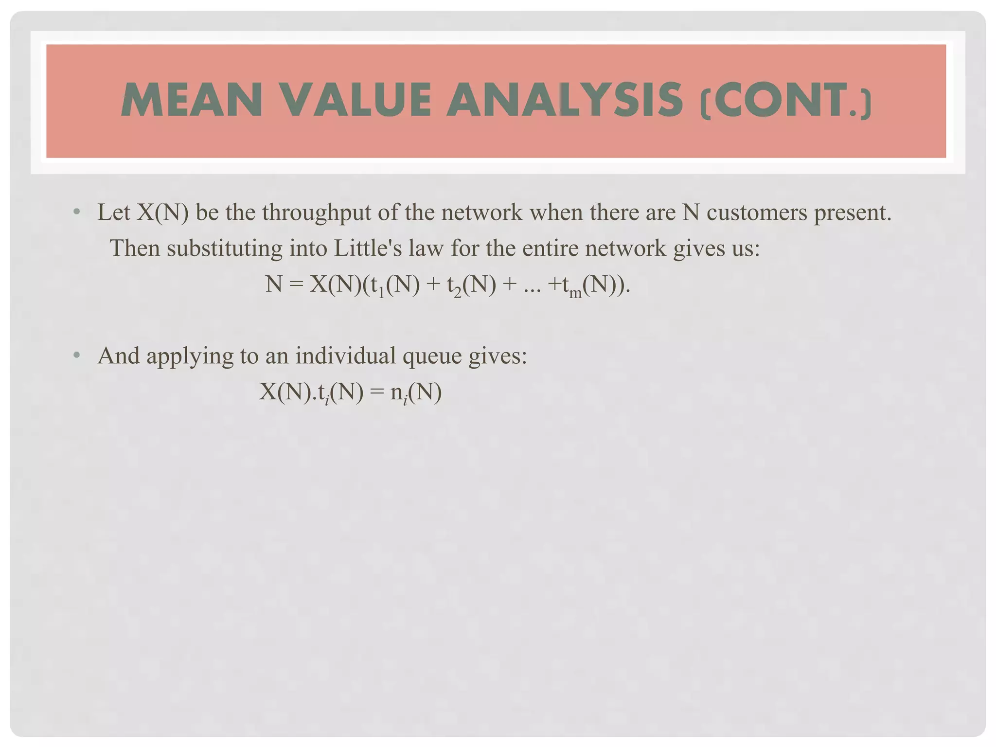 MEAN VALUE ANALYSIS (CONT.)
• Let X(N) be the throughput of the network when there are N customers present.
Then substituting into Little's law for the entire network gives us:
N = X(N)(t1(N) + t2(N) + ... +tm(N)).
• And applying to an individual queue gives:
X(N).ti(N) = ni(N)
 