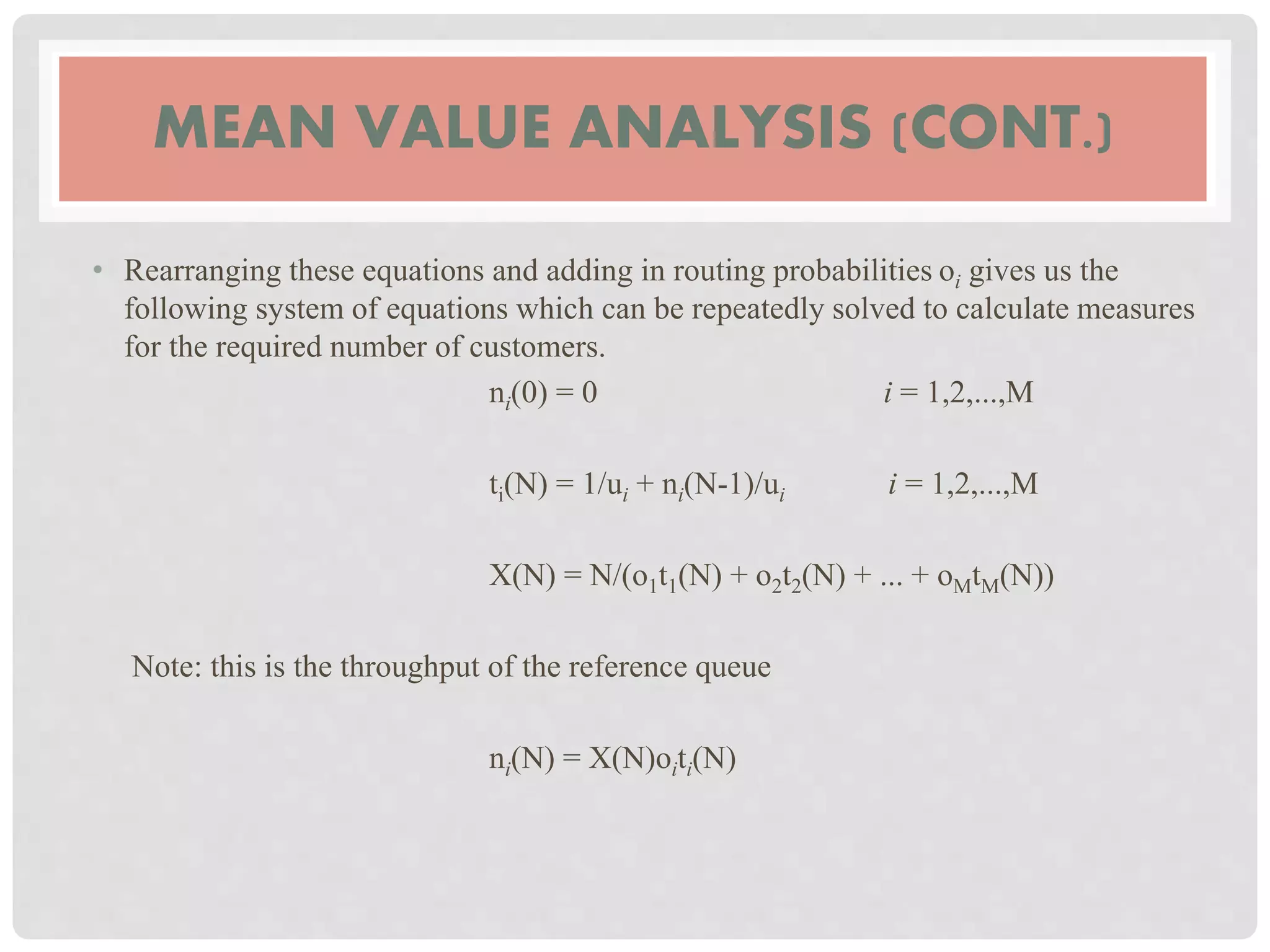 MEAN VALUE ANALYSIS (CONT.)
• Rearranging these equations and adding in routing probabilities oi gives us the
following system of equations which can be repeatedly solved to calculate measures
for the required number of customers.
ni(0) = 0 i = 1,2,...,M
ti(N) = 1/ui + ni(N-1)/ui i = 1,2,...,M
X(N) = N/(o1t1(N) + o2t2(N) + ... + oMtM(N))
Note: this is the throughput of the reference queue
ni(N) = X(N)oiti(N)
 