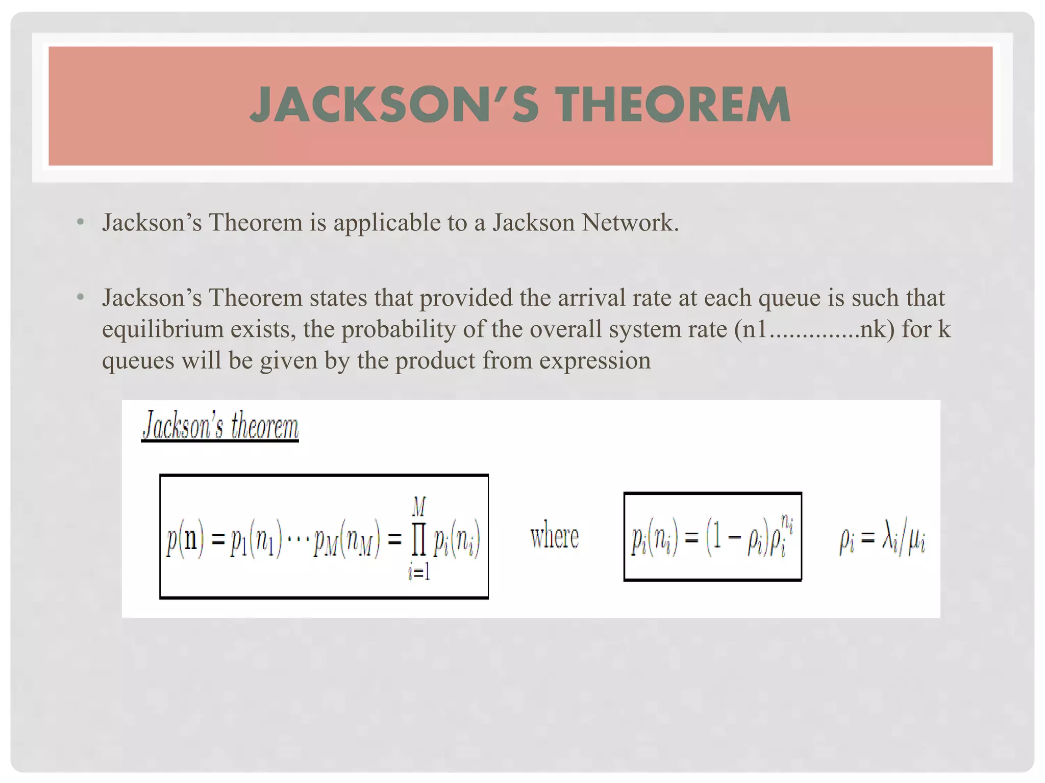 JACKSON’S THEOREM
• Jackson’s Theorem is applicable to a Jackson Network.
• Jackson’s Theorem states that provided the arrival rate at each queue is such that
equilibrium exists, the probability of the overall system rate (n1..............nk) for k
queues will be given by the product from expression
 