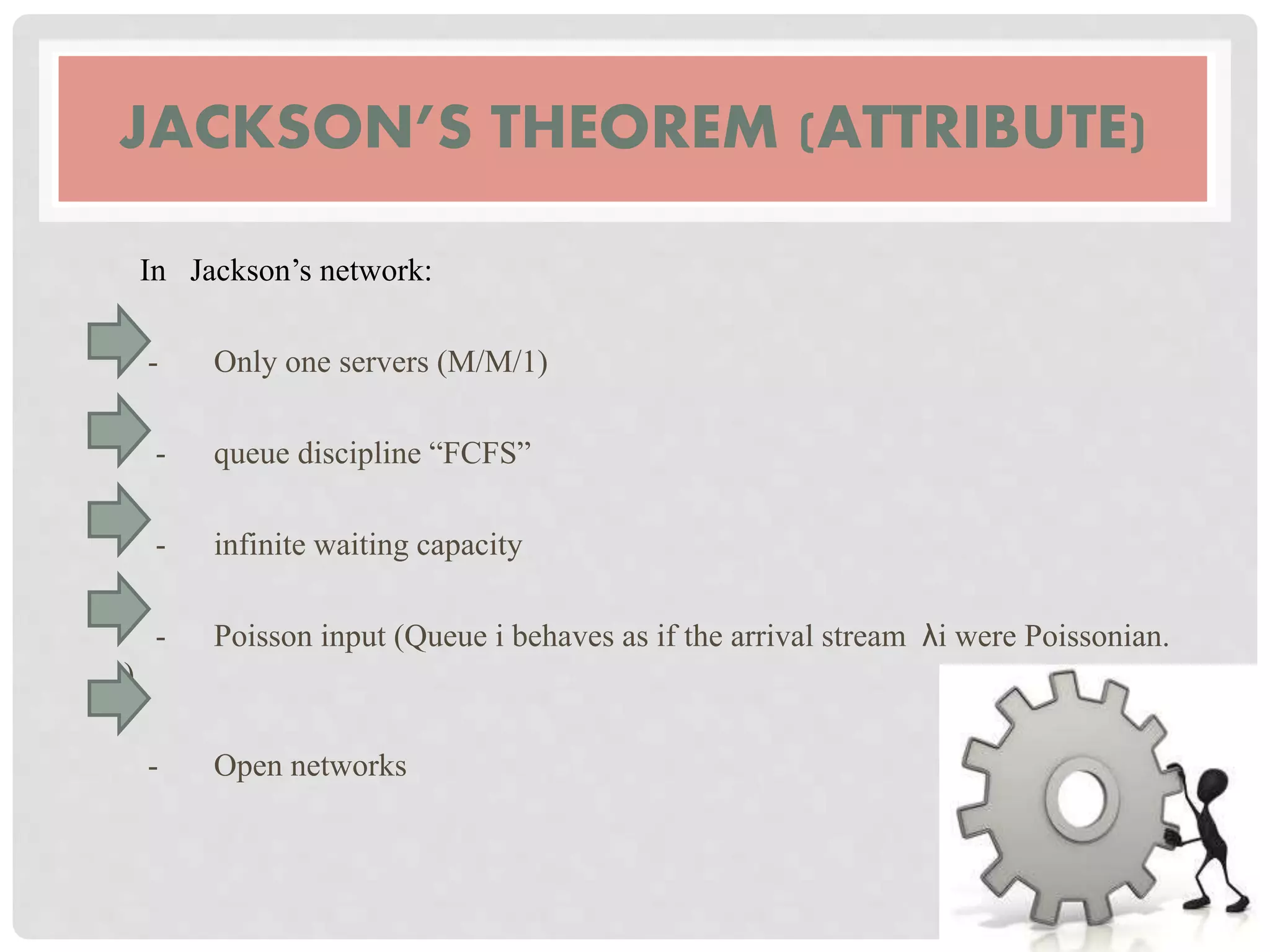 JACKSON’S THEOREM (ATTRIBUTE)
In Jackson’s network:
- Only one servers (M/M/1)
- queue discipline “FCFS”
- infinite waiting capacity
- Poisson input (Queue i behaves as if the arrival stream λi were Poissonian.
)
- Open networks
 