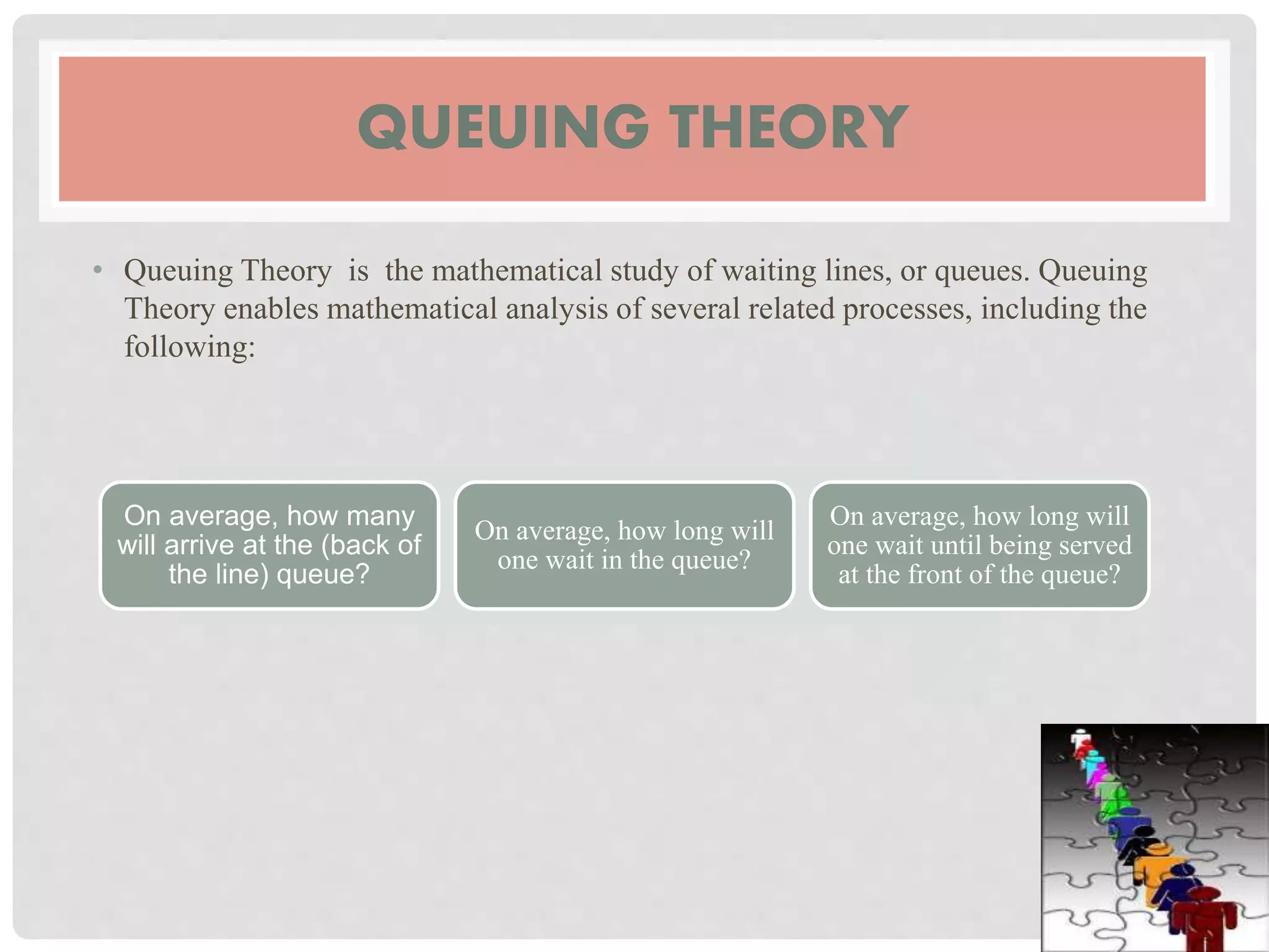 QUEUING THEORY
• Queuing Theory is the mathematical study of waiting lines, or queues. Queuing
Theory enables mathematical analysis of several related processes, including the
following:
On average, how many
will arrive at the (back of
the line) queue?
On average, how long will
one wait in the queue?
On average, how long will
one wait until being served
at the front of the queue?
 