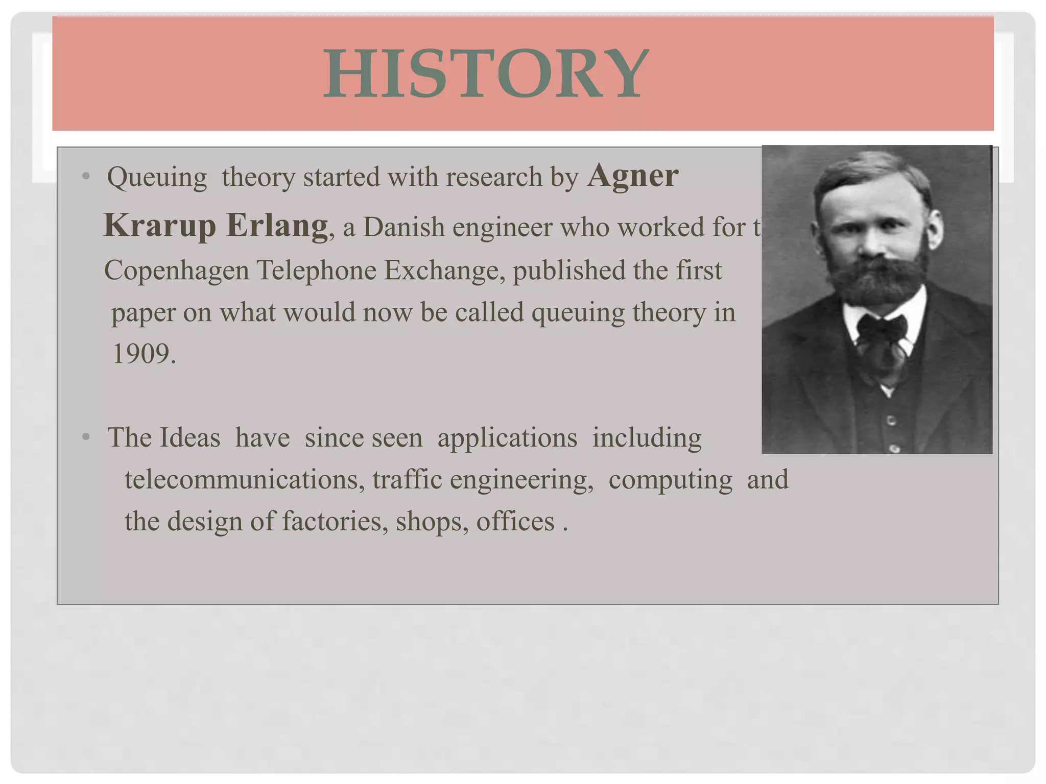 HISTORY
• Queuing theory started with research by Agner
Krarup Erlang, a Danish engineer who worked for the
Copenhagen Telephone Exchange, published the first
paper on what would now be called queuing theory in
1909.
• The Ideas have since seen applications including
telecommunications, traffic engineering, computing and
the design of factories, shops, offices .
 