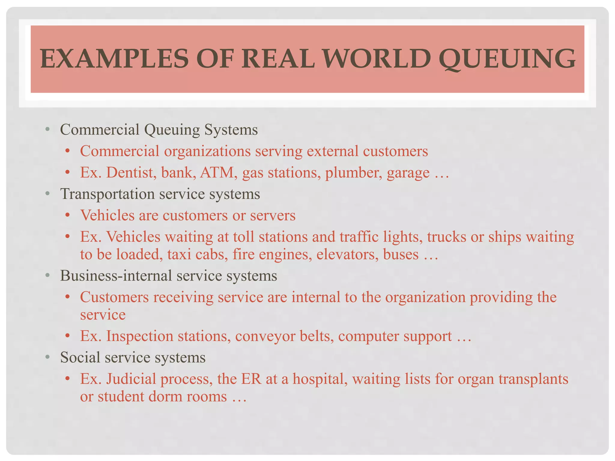 EXAMPLES OF REAL WORLD QUEUING
• Commercial Queuing Systems
• Commercial organizations serving external customers
• Ex. Dentist, bank, ATM, gas stations, plumber, garage …
• Transportation service systems
• Vehicles are customers or servers
• Ex. Vehicles waiting at toll stations and traffic lights, trucks or ships waiting
to be loaded, taxi cabs, fire engines, elevators, buses …
• Business-internal service systems
• Customers receiving service are internal to the organization providing the
service
• Ex. Inspection stations, conveyor belts, computer support …
• Social service systems
• Ex. Judicial process, the ER at a hospital, waiting lists for organ transplants
or student dorm rooms …
 