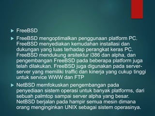  FreeBSD
 FreeBSD mengoptimalkan penggunaan platform PC.
FreeBSD menyediakan kemudahan installasi dan
dukungan yang luas terhadap perangkat keras PC.
FreeBSD mendukung arsitektur i386 dan alpha, dan
pengembangan FreeBSD pada beberapa platform juga
telah dilakukan. FreeBSD juga digunakan pada server-
server yang memiliki traffic dan kinerja yang cukup tinggi
untuk service WWW dan FTP
 NetBSD memfokuskan pengembangan pada
penyediaan sistem operasi untuk banyak platforms, dari
sebuah palmtop sampai server alpha yang besar.
NetBSD berjalan pada hampir semua mesin dimana
orang menginginkan UNIX sebagai sistem operasinya.
 