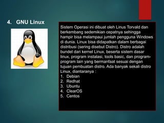 4. GNU Linux
Sistem Operasi ini dibuat oleh Linus Torvald dan
berkembang sedemikian cepatnya sehingga
hampir bisa melampaui jumlah pengguna Windows
di dunia. Linux bisa didapatkan dalam berbagai
distribusi (sering disebut Distro). Distro adalah
bundel dari kernel Linux, beserta sistem dasar
linux, program instalasi, tools basic, dan program-
program lain yang bermanfaat sesuai dengan
tujuan pembuatan distro. Ada banyak sekali distro
Linux, diantaranya :
1. Debian
2. Redhat
3. Ubuntu
4. ClearOS
5. Centos
 