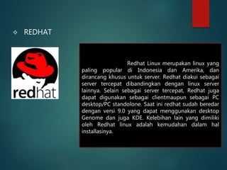  REDHAT
Redhat Linux merupakan linux yang
paling popular di Indonesia dan Amerika, dan
dirancang khusus untuk server. Redhat diakui sebagai
server tercepat dibandingkan dengan linux server
lainnya. Selain sebagai server tercepat, Redhat juga
dapat digunakan sebagai clientmaupun sebagai PC
desktop/PC standolone. Saat ini redhat sudah beredar
dengan versi 9.0 yang dapat menggunakan desktop
Genome dan juga KDE. Kelebihan lain yang dimiliki
oleh Redhat linux adalah kemudahan dalam hal
installasinya.
 
