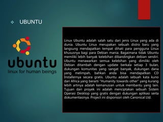  UBUNTU
Linux Ubuntu adalah salah satu dari jenis Linux yang ada di
dunia. Ubuntu Linux merupakan sebuah distro baru yang
langsung mendapatkan tempat dihati para pengguna Linux
khususnya bagi para Debian mania. Bagaimana tidak Ubuntu
memiliki lebih banyak kelebihan dibandingkan debian sendiri.
Ubuntu menawarkan semua kelebihan yang dimiliki oleh
Debian ditambah dengan update berkala setiap 3 bulan,
dukungan komunitas yang sangat banyak, dukungan dana
yang melimpah, bahkan anda bisa mendapatkan CD
Installernya secara gratis. Ubuntu adalah sebuah kata kuno
dari Africa yang berarti “Humanity towards other” yang kurang
lebih artinya adalah kemanusian untuk membantu yang lain.
Tujuan dari proyek ini adalah menciptakan sebuah Sistem
Operasi Desktop yang gratis dengan dukungan aplikasi serta
dokumentasinya. Project ini disponsori oleh Canonical Ltd.
 