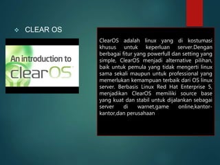  CLEAR OS
ClearOS adalah linux yang di kostumasi
khusus untuk keperluan server.Dengan
berbagai fitur yang powerfull dan setting yang
simple, ClearOS menjadi alternative pilihan,
baik untuk pemula yang tidak mengerti linux
sama sekali maupun untuk professional yang
memerlukan kemampuan terbaik dari OS linux
server. Berbasis Linux Red Hat Enterprise 5,
menjadikan ClearOS memiliki source base
yang kuat dan stabil untuk dijalankan sebagai
server di warnet,game online,kantor-
kantor,dan perusahaan
 