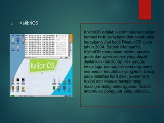 5. KalibriOS
KolibriOS adalah sistem operasi rakitan
berbasi hobi yang kecil dan cepat yabg
bercabang dari kode MenuetOS pada
tahun 2004. Seperti MenuetOS,
KolibriOS merupakan sistem operasi
gratis dan open-source yang dapat
dijalankan dari floppy disk tunggal,
tetapi juga mampu berkembang untuk
memenuhi kebutuhan yang lebih besar
pada instalasi hard disk. Sementara
Kolibri dan Menuet hampir mirip,
masing-masing berlangganan filsafat
antarmuka pengguna yang berbeda..
 